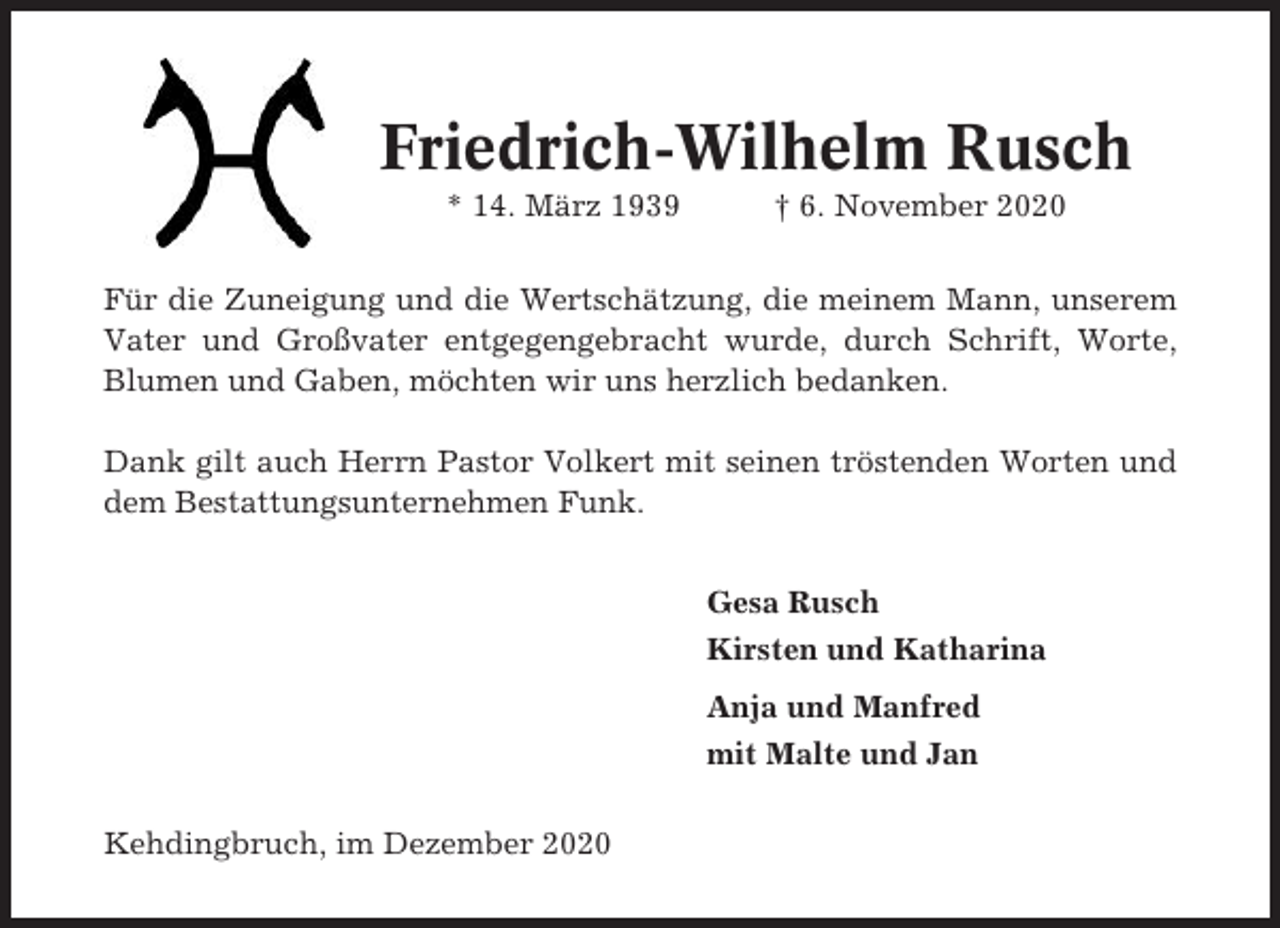 <p>Friedrich-Wilhelm Rusch<br />* 14. März 1939</p><p>† 6. November 2020</p><p>Für die Zuneigung und die Wertschätzung, die meinem Mann, unserem<br />Vater und Großvater entgegengebracht wurde, durch Schrift, Worte,<br />Blumen und Gaben, möchten wir uns herzlich bedanken.<br />Dank gilt auch Herrn Pastor Volkert mit seinen tröstenden Worten und<br />dem Bestattungsunternehmen Funk.<br />Gesa Rusch<br />Kirsten und Katharina<br />Anja und Manfred<br />mit Malte und Jan<br />Kehdingbruch, im Dezember 2020</p>