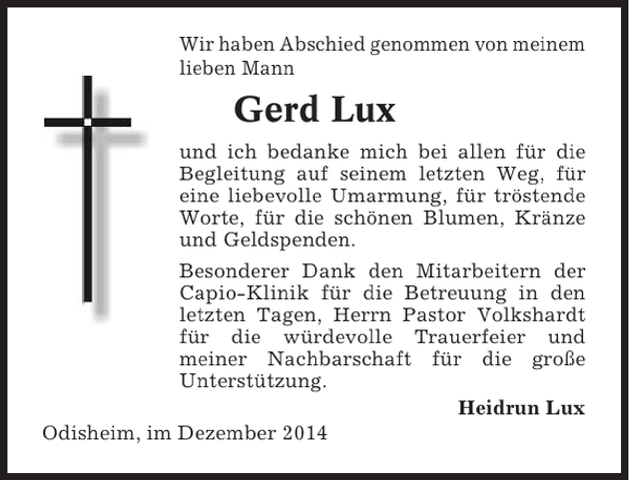 <p>Wir haben Abschied genommen von meinem<br />lieben Mann</p><p>Gerd Lux<br />und ich bedanke mich bei allen für die<br />Begleitung auf seinem letzten Weg, für<br />eine liebevolle Umarmung, für tröstende<br />Worte, für die schönen Blumen, Kränze<br />und Geldspenden.<br />Besonderer Dank den Mitarbeitern der<br />Capio-Klinik für die Betreuung in den<br />letzten Tagen, Herrn Pastor Volkshardt<br />für die würdevolle Trauerfeier und<br />meiner Nachbarschaft für die große<br />Unterstützung.<br />Heidrun Lux<br />Odisheim, im Dezember 2014</p>