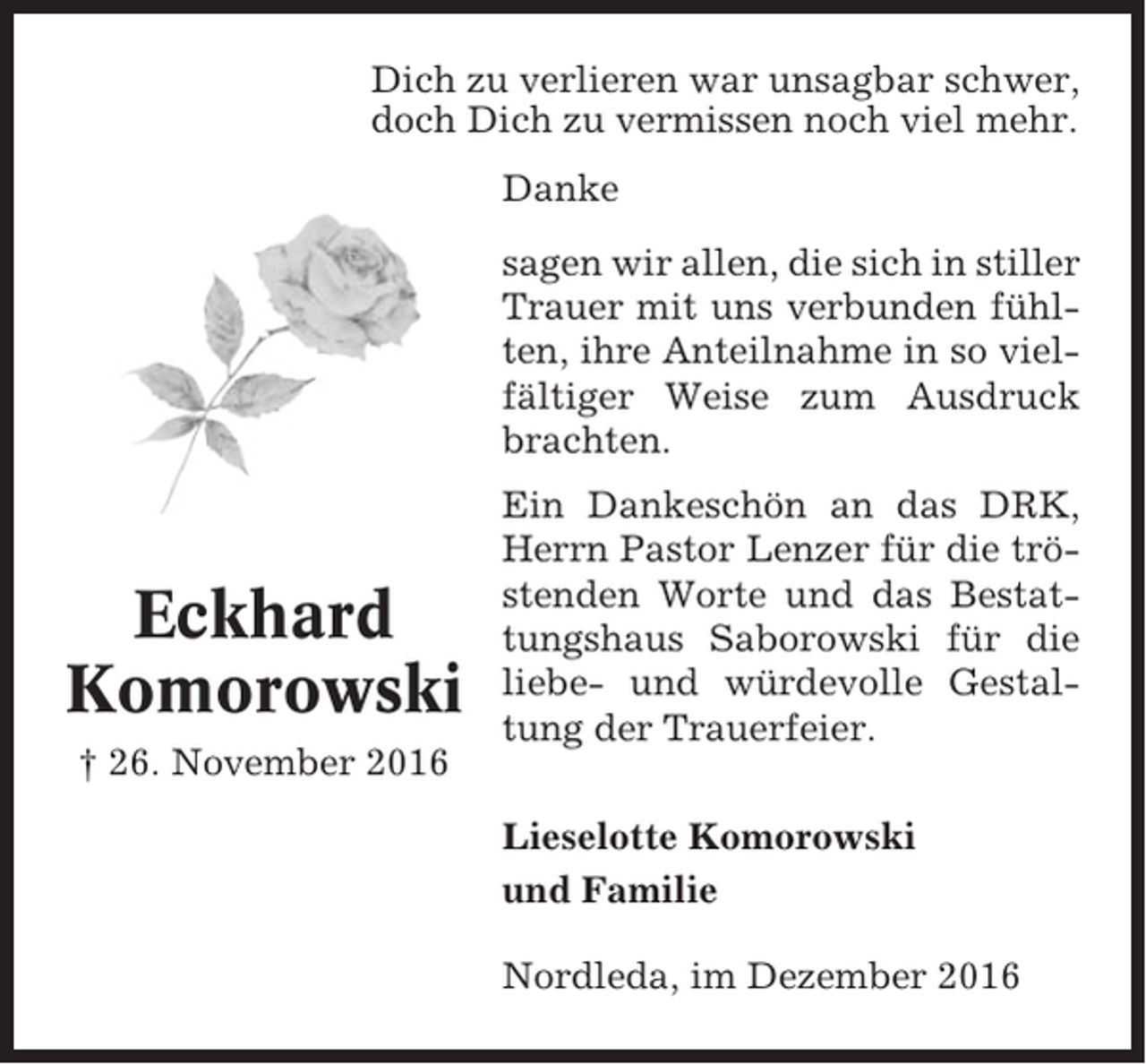 <p>Dich zu verlieren war unsagbar schwer,<br />doch Dich zu vermissen noch viel mehr.<br />Danke<br />sagen wir allen, die sich in stiller<br />Trauer mit uns verbunden fühlten, ihre Anteilnahme in so vielfältiger Weise zum Ausdruck<br />brachten.</p><p>Eckhard<br />Komorowski<br />† 26. November 2016</p><p>Ein Dankeschön an das DRK,<br />Herrn Pastor Lenzer für die tröstenden Worte und das Bestattungshaus Saborowski für die<br />liebe- und würdevolle Gestaltung der Trauerfeier.<br />Lieselotte Komorowski<br />und Familie<br />Nordleda, im Dezember 2016</p>