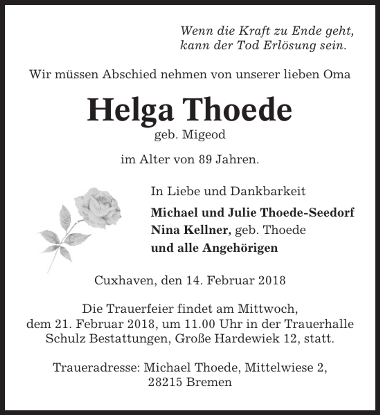 <p>Wenn die Kraft zu Ende geht,<br />kann der Tod Erlösung sein.<br />Wir müssen Abschied nehmen von unserer lieben Oma</p><p>Helga Thoede<br />geb. Migeod<br />im Alter von 89 Jahren.<br />In Liebe und Dankbarkeit<br />Michael und Julie Thoede-Seedorf<br />Nina Kellner, geb. Thoede<br />und alle Angehörigen<br />Cuxhaven, den 14. Februar 2018<br />Die Trauerfeier findet am Mittwoch,<br />dem 21. Februar 2018, um 11.00 Uhr in der Trauerhalle<br />Schulz Bestattungen, Große Hardewiek 12, statt.<br />Traueradresse: Michael Thoede, Mittelwiese 2,<br />28215 Bremen</p>