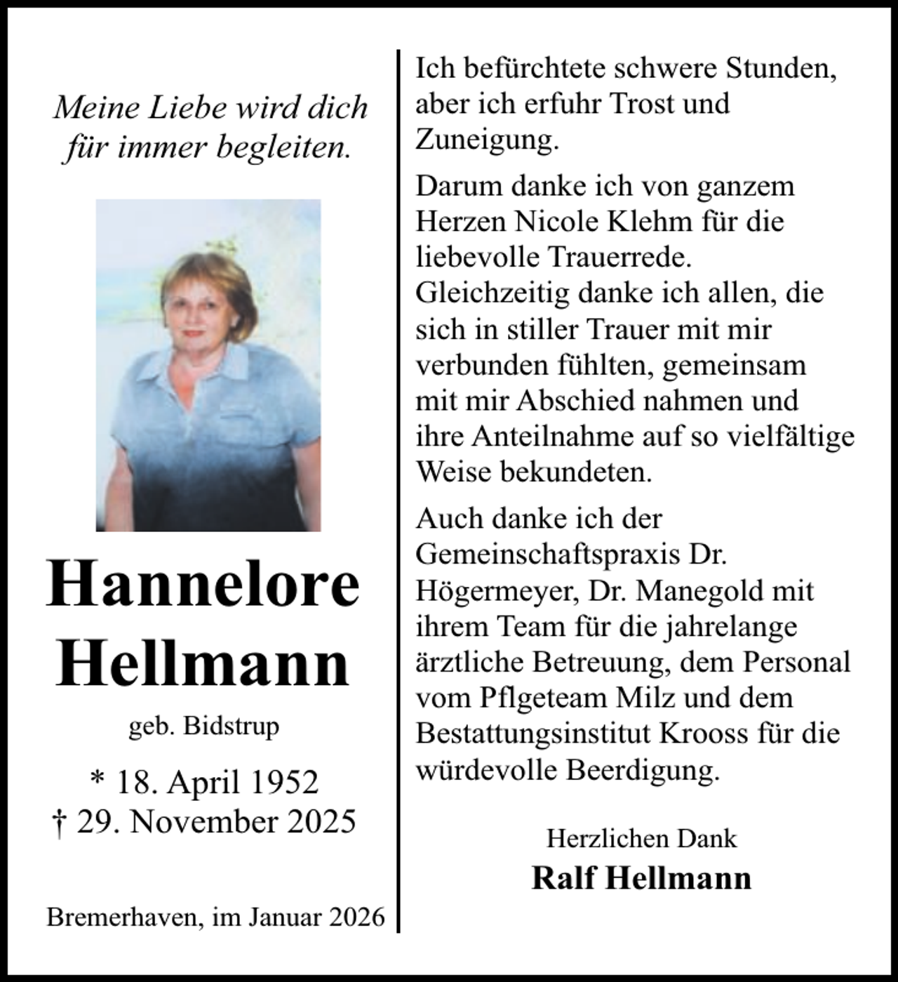 <p>Meine Liebe wird dich<br />für immer begleiten.</p><p>Hannelore<br />Hellmann<br />geb. Bidstrup</p><p>* 18. April 1952<br />† 29. November 2025<br />Bremerhaven, im Januar 2026</p><p>Ich befürchtete schwere Stunden,<br />aber ich erfuhr Trost und<br />Zuneigung.<br />Darum danke ich von ganzem<br />Herzen Nicole Klehm für die<br />liebevolle Trauerrede.<br />Gleichzeitig danke ich allen, die<br />sich in stiller Trauer mit mir<br />verbunden fühlten, gemeinsam<br />mit mir Abschied nahmen und<br />ihre Anteilnahme auf so vielfältige<br />Weise bekundeten.<br />Auch danke ich der<br />Gemeinschaftspraxis Dr.<br />Högermeyer, Dr. Manegold mit<br />ihrem Team für die jahrelange<br />ärztliche Betreuung, dem Personal<br />vom Pflgeteam Milz und dem<br />Bestattungsinstitut Krooss für die<br />würdevolle Beerdigung.<br />Herzlichen Dank</p><p>Ralf Hellmann</p>