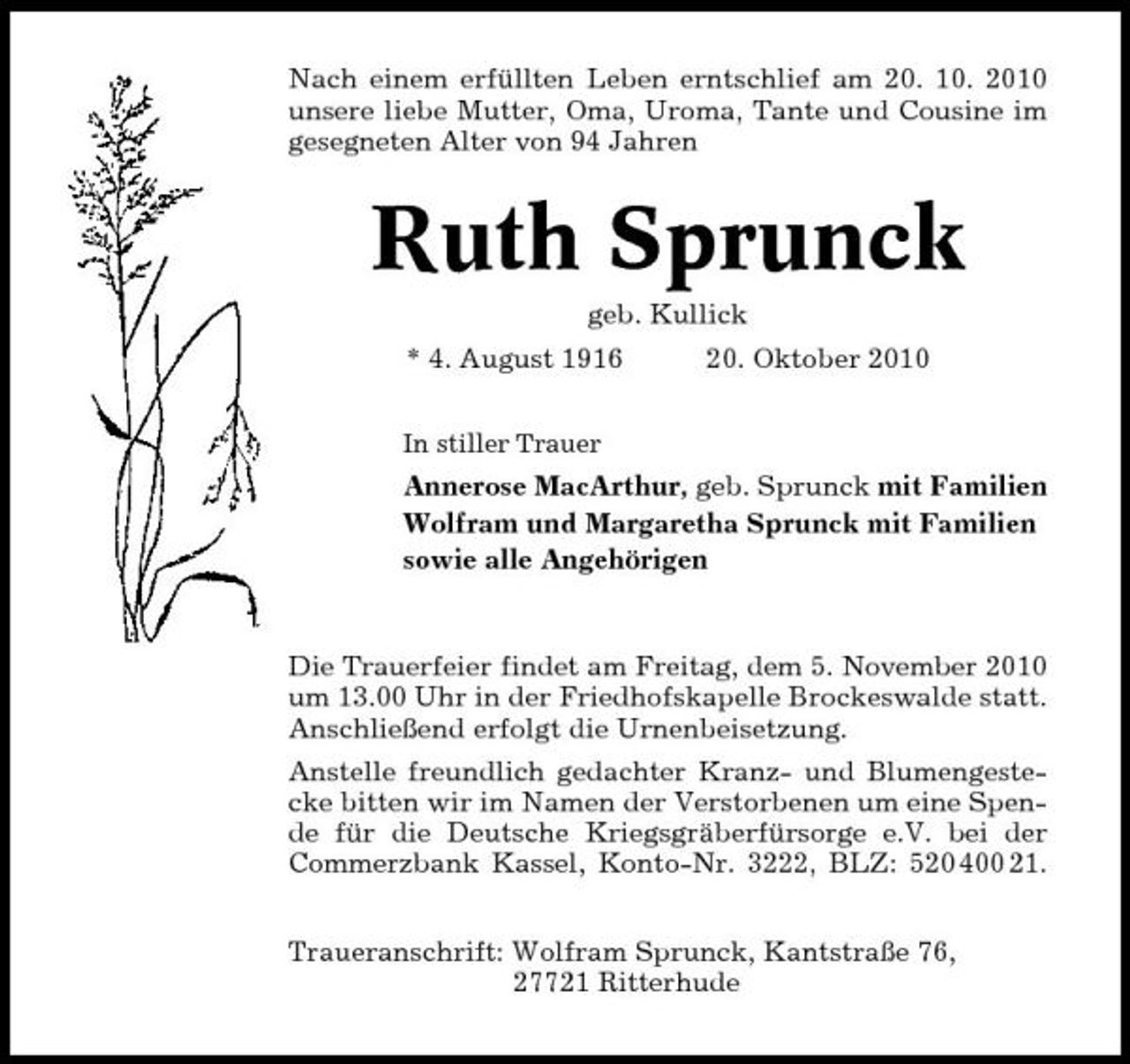 <p>Nach einem erfüllten Leben erntschlief am 20. 10. 2010 unsere liebe Mutter, Oma, Uroma, Tante und Cousine im gesegneten Alter von 94 Jahren</p><p>Ruth Sprunck<br />geb. Kullick * 4. August 1916<br />In stiller Trauer</p><p>20. Oktober 2010</p><p>Annerose MacArthur, geb. Sprunck mit Familien Wolfram und Margaretha Sprunck mit Familien sowie alle Angehörigen</p><p>Die Trauerfeier findet am Freitag, dem 5. November 2010 um 13.00 Uhr in der Friedhofskapelle Brockeswalde statt. Anschließend erfolgt die Urnenbeisetzung. Anstelle freundlich gedachter Kranz- und Blumengestecke bitten wir im Namen der Verstorbenen um eine Spende für die Deutsche Kriegsgräberfürsorge e.V. bei der Commerzbank Kassel, Konto-Nr. 3222, BLZ: 520 400 21. Traueranschrift: Wolfram Sprunck, Kantstraße 76, 27721 Ritterhude</p>