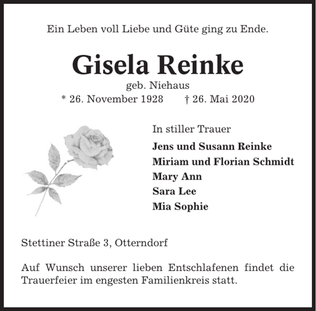 <p>Ein Leben voll Liebe und Güte ging zu Ende.</p><p>Gisela Reinke<br />geb. Niehaus<br />* 26. November 1928<br />† 26. Mai 2020<br />In stiller Trauer<br />Jens und Susann Reinke<br />Miriam und Florian Schmidt<br />Mary Ann<br />Sara Lee<br />Mia Sophie</p><p>Stettiner Straße 3, Otterndorf<br />Auf Wunsch unserer lieben Entschlafenen findet die<br />Trauerfeier im engesten Familienkreis statt.</p>