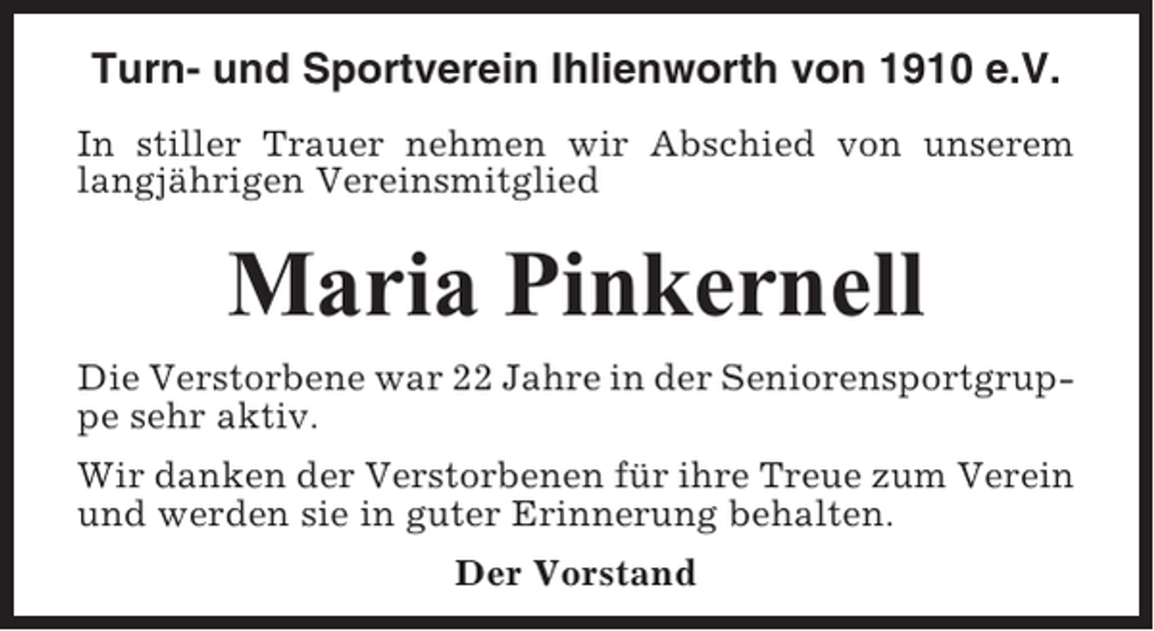 <p>Turn- und Sportverein Ihlienworth von 1910 e.V.<br />In stiller Trauer nehmen wir Abschied von unserem<br />langjährigen Vereinsmitglied</p><p>Maria Pinkernell<br />Die Verstorbene war 22 Jahre in der Seniorensportgruppe sehr aktiv.<br />Wir danken der Verstorbenen für ihre Treue zum Verein<br />und werden sie in guter Erinnerung behalten.<br />Der Vorstand</p>