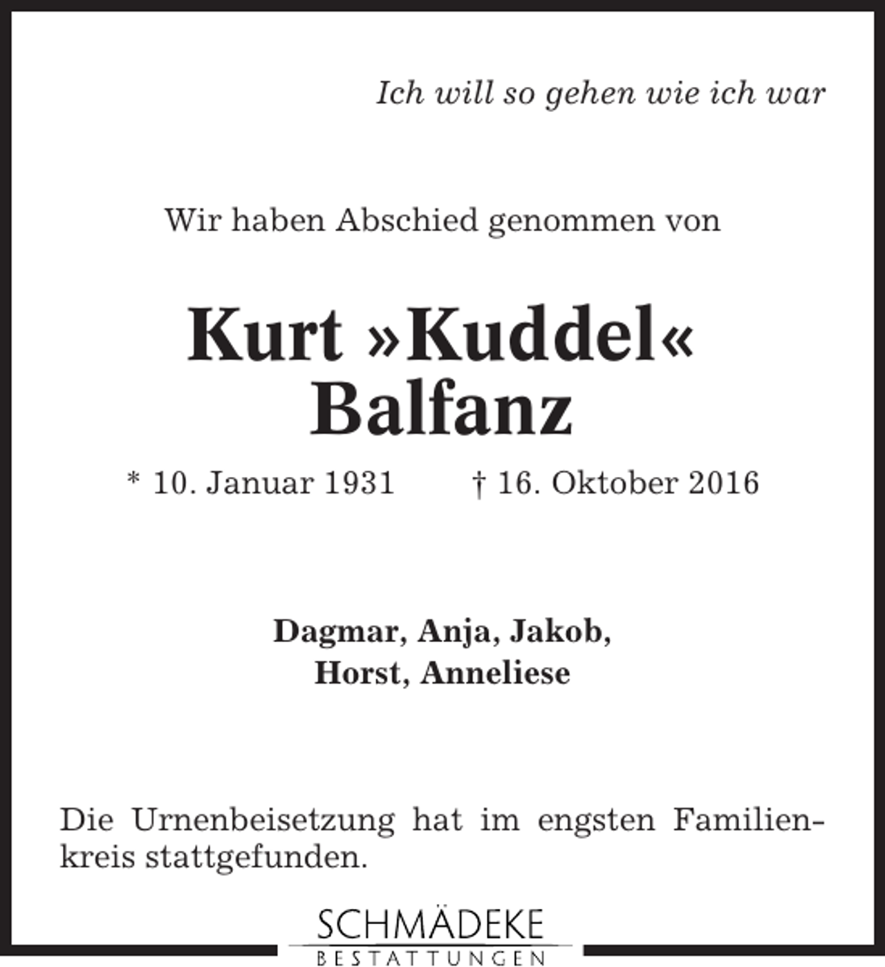 <p>Ich will so gehen wie ich war</p><p>Wir haben Abschied genommen von</p><p>Kurt »Kuddel«<br />Balfanz<br />* 10. Januar 1931</p><p>† 16. Oktober 2016</p><p>Dagmar, Anja, Jakob,<br />Horst, Anneliese</p><p>Die Urnenbeisetzung hat im engsten Familienkreis stattgefunden.</p>
