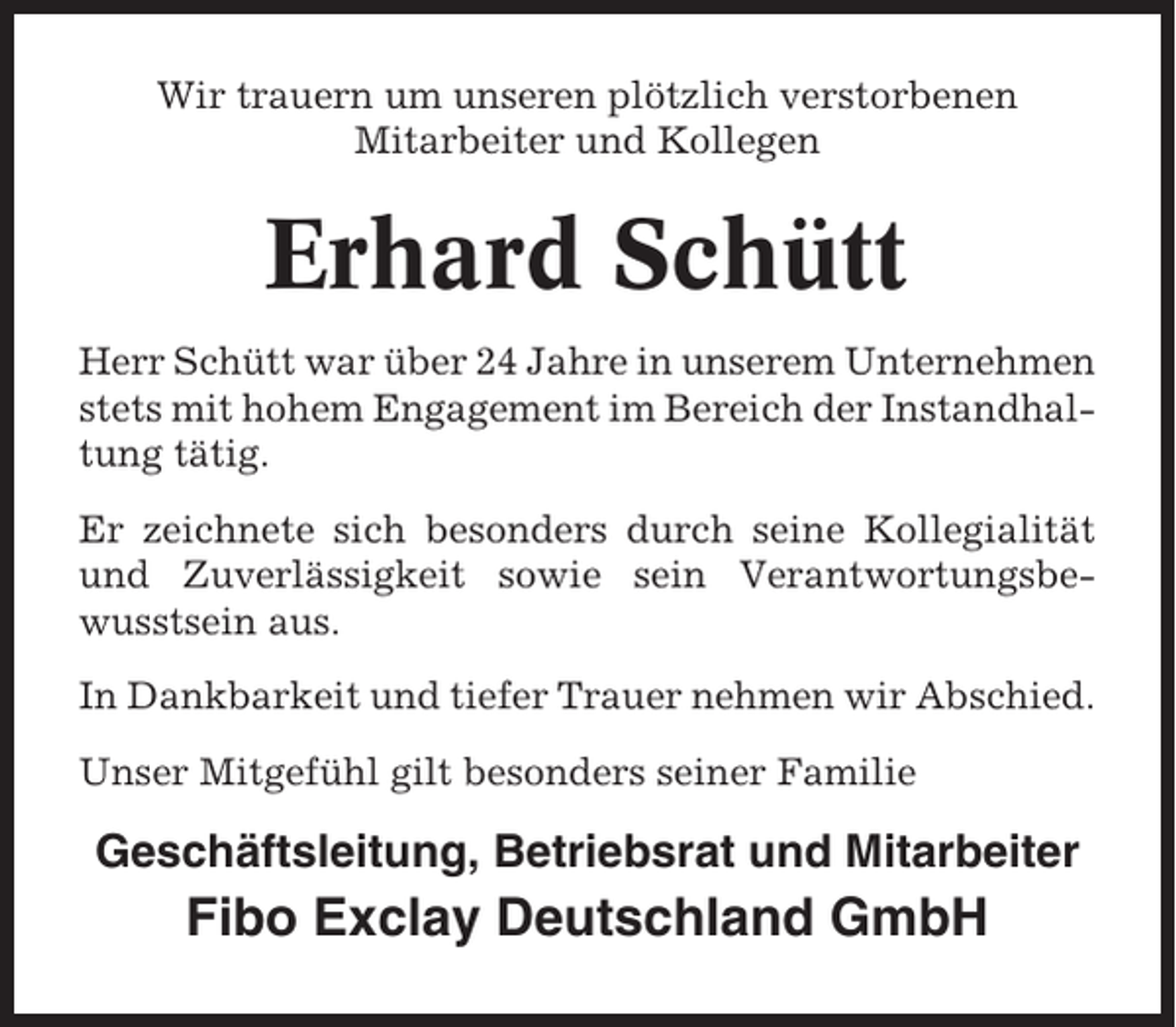 <p>Wir trauern um unseren plötzlich verstorbenen<br />Mitarbeiter und Kollegen</p><p>Erhard Schütt<br />Herr Schütt war über 24 Jahre in unserem Unternehmen<br />stets mit hohem Engagement im Bereich der Instandhaltung tätig.<br />Er zeichnete sich besonders durch seine Kollegialität<br />und Zuverlässigkeit sowie sein Verantwortungsbewusstsein aus.<br />In Dankbarkeit und tiefer Trauer nehmen wir Abschied.<br />Unser Mitgefühl gilt besonders seiner Familie</p><p>Geschäftsleitung, Betriebsrat und Mitarbeiter</p><p>Fibo Exclay Deutschland GmbH</p>