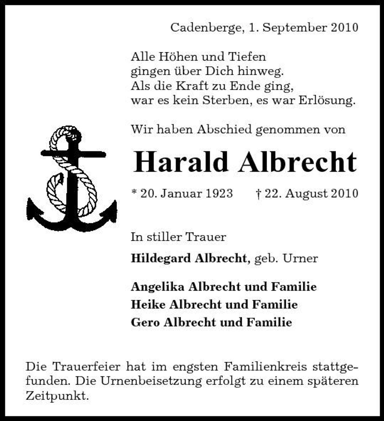 <p>Cadenberge, 1. September 2010 Alle Höhen und Tiefen gingen über Dich hinweg. Als die Kraft zu Ende ging, war es kein Sterben, es war Erlösung. Wir haben Abschied genommen von</p><p>Harald Albrecht<br />* 20. Januar 1923 In stiller Trauer Hildegard Albrecht, geb. Urner Angelika Albrecht und Familie Heike Albrecht und Familie Gero Albrecht und Familie † 22. August 2010</p><p>Die Trauerfeier hat im engsten Familienkreis stattgefunden. Die Urnenbeisetzung erfolgt zu einem späteren Zeitpunkt.</p>