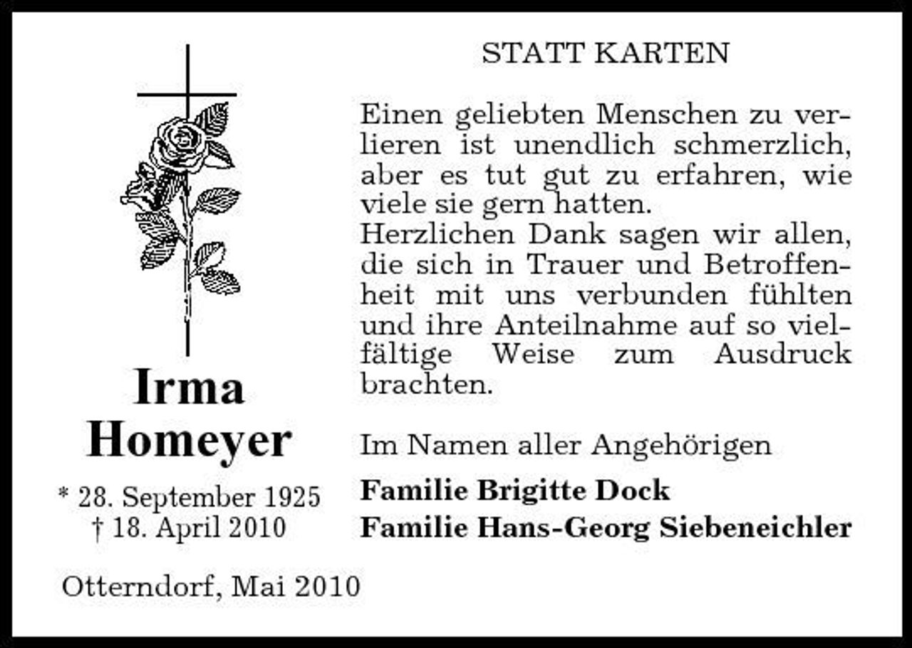 <p>STATT KARTEN Einen geliebten Menschen zu verlieren ist unendlich schmerzlich, aber es tut gut zu erfahren, wie viele sie gern hatten. Herzlichen Dank sagen wir allen, die sich in Trauer und Betroffenheit mit uns verbunden fühlten und ihre Anteilnahme auf so vielfältige Weise zum Ausdruck brachten. Im Namen aller Angehörigen Familie Brigitte Dock Familie Hans-Georg Siebeneichler</p><p>Irma Homeyer<br />* 28. September 1925 † 18. April 2010</p><p>Otterndorf, Mai 2010</p>