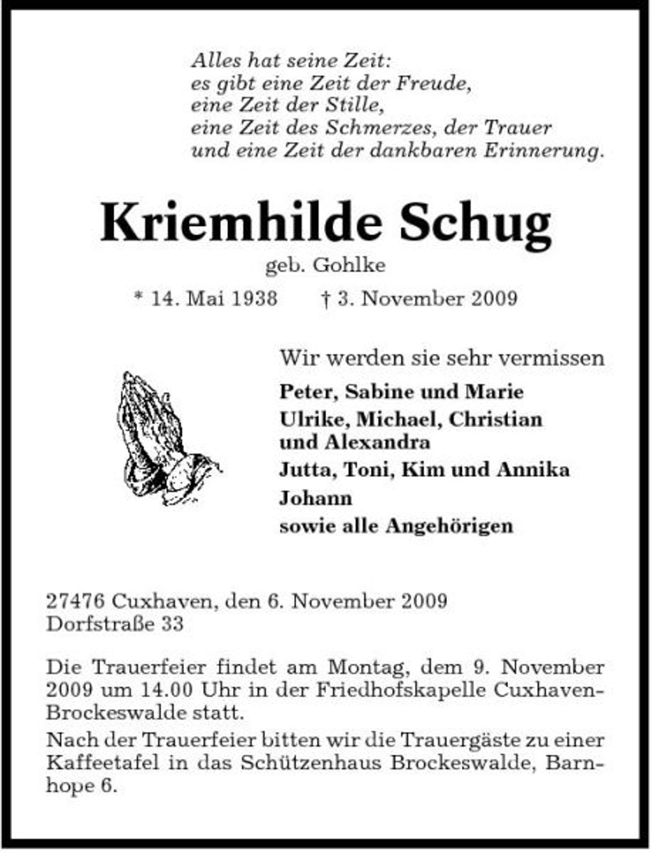 <p>Alles hat seine Zeit: es gibt eine Zeit der Freude, eine Zeit der Stille, eine Zeit des Schmerzes, der Trauer und eine Zeit der dankbaren Erinnerung.</p><p>Kriemhilde Schug<br />geb. Gohlke * 14. Mai 1938 † 3. November 2009</p><p>Wir werden sie sehr vermissen<br />Peter, Sabine und Marie Ulrike, Michael, Christian und Alexandra Jutta, Toni, Kim und Annika Johann sowie alle Angehörigen</p><p>27476 Cuxhaven, den 6. November 2009 Dorfstraße 33 Die Trauerfeier findet am Montag, dem 9. November 2009 um 14.00 Uhr in der Friedhofskapelle CuxhavenBrockeswalde statt. Nach der Trauerfeier bitten wir die Trauergäste zu einer Kaffeetafel in das Schützenhaus Brockeswalde, Barnhope 6.</p>
