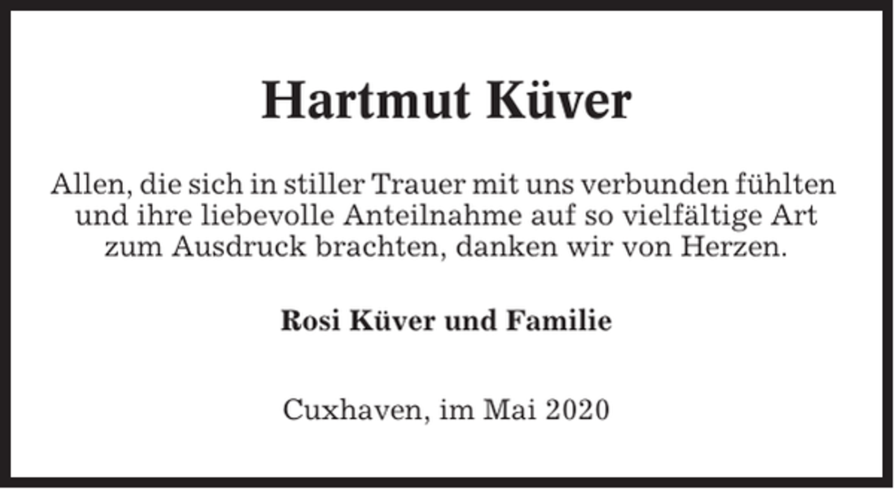 <p>Hartmut Küver<br />Allen, die sich in stiller Trauer mit uns verbunden fühlten<br />und ihre liebevolle Anteilnahme auf so vielfältige Art<br />zum Ausdruck brachten, danken wir von Herzen.<br />Rosi Küver und Familie<br />Cuxhaven, im Mai 2020</p>
