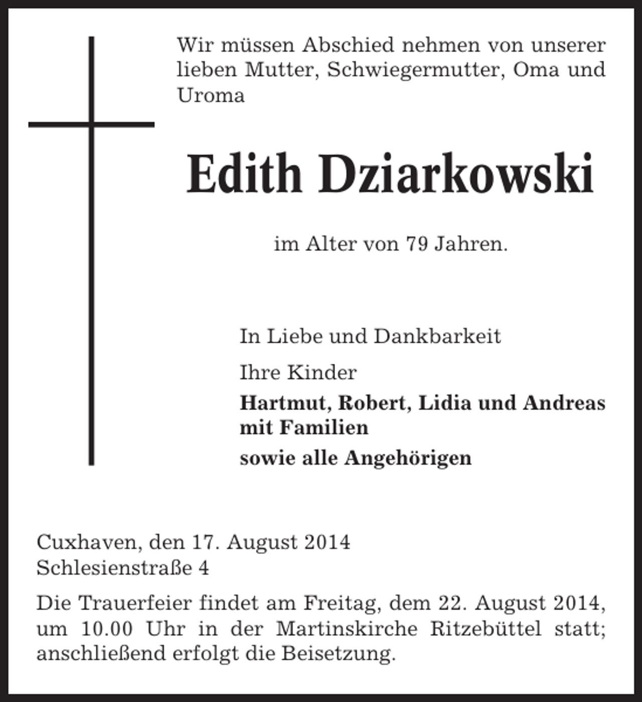 <p>Wir müssen Abschied nehmen von unserer<br />lieben Mutter, Schwiegermutter, Oma und<br />Uroma</p><p>Edith Dziarkowski<br />im Alter von 79 Jahren.</p><p>In Liebe und Dankbarkeit<br />Ihre Kinder<br />Hartmut, Robert, Lidia und Andreas<br />mit Familien<br />sowie alle Angehörigen</p><p>Cuxhaven, den 17. August 2014<br />Schlesienstraße 4<br />Die Trauerfeier findet am Freitag, dem 22. August 2014,<br />um 10.00 Uhr in der Martinskirche Ritzebüttel statt;<br />anschließend erfolgt die Beisetzung.</p>