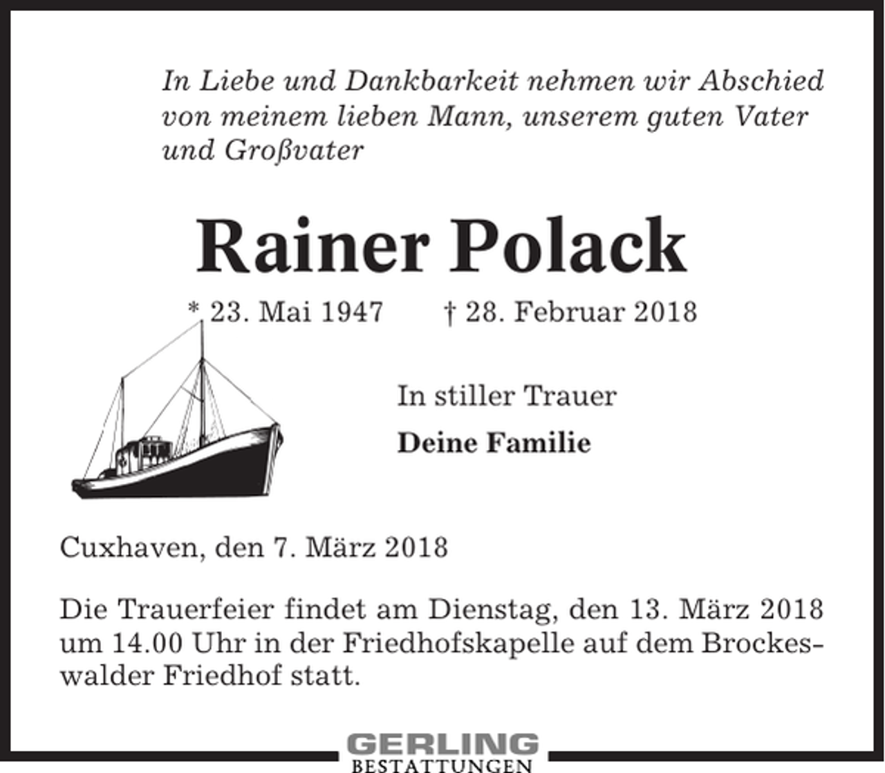 <p>In Liebe und Dankbarkeit nehmen wir Abschied<br />von meinem lieben Mann, unserem guten Vater<br />und Großvater</p><p>Rainer Polack<br />* 23. Mai 1947</p><p>† 28. Februar 2018<br />In stiller Trauer<br />Deine Familie</p><p>Cuxhaven, den 7. März 2018<br />Die Trauerfeier findet am Dienstag, den 13. März 2018<br />um 14.00 Uhr in der Friedhofskapelle auf dem Brockeswalder Friedhof statt.</p>