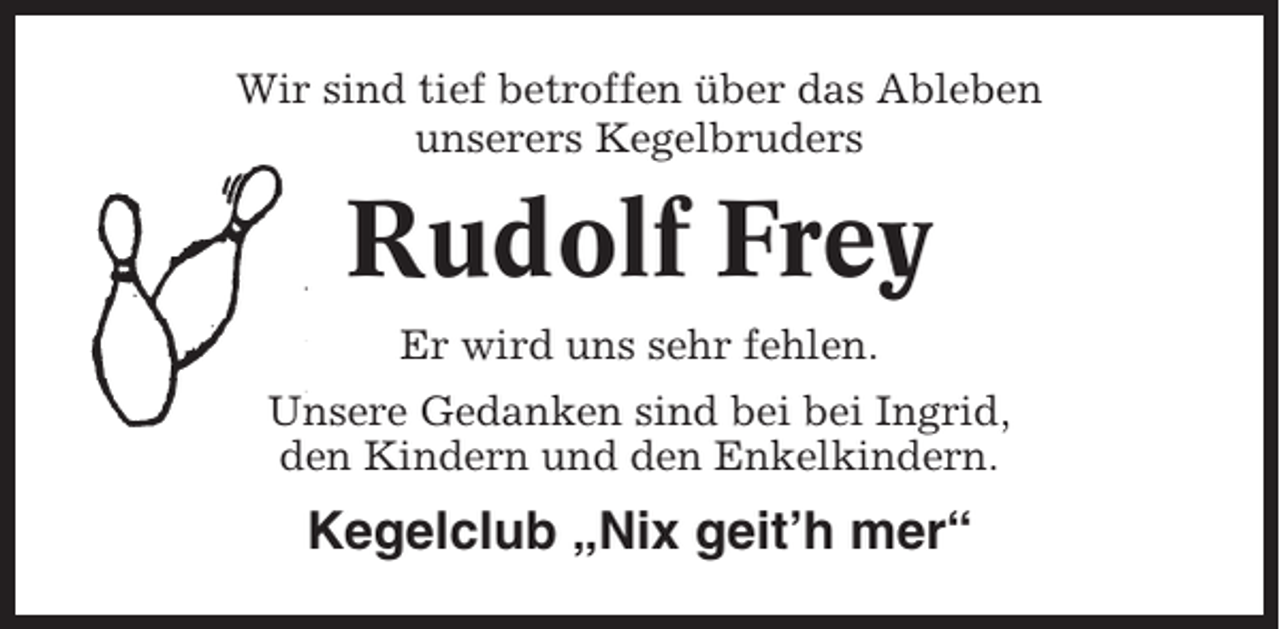 <p>Wir sind tief betroffen über das Ableben<br />unserers Kegelbruders</p><p>Rudolf Frey<br />Er wird uns sehr fehlen.<br />Unsere Gedanken sind bei bei Ingrid,<br />den Kindern und den Enkelkindern.</p><p>Kegelclub „Nix geit’h mer“</p>