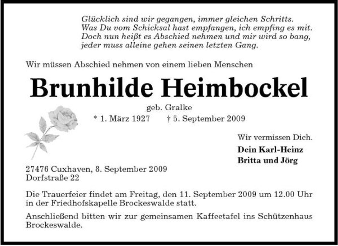 <p>Glücklich sind wir gegangen, immer gleichen Schritts. Was Du vom Schicksal hast empfangen, ich empfing es mit. Doch nun heißt es Abschied nehmen und mir wird so bang, jeder muss alleine gehen seinen letzten Gang. Wir müssen Abschied nehmen von einem lieben Menschen</p><p>Brunhilde Heimbockel<br />geb. Gralke * 1. März 1927 † 5. September 2009<br />Wir vermissen Dich.</p><p>Dein Karl-Heinz Britta und Jörg 27476 Cuxhaven, 8. September 2009 Dorfstraße 22 Die Trauerfeier findet am Freitag, den 11. September 2009 um 12.00 Uhr in der Friedhofskapelle Brockeswalde statt. Anschließend bitten wir zur gemeinsamen Kaffeetafel ins Schützenhaus Brockeswalde.</p>