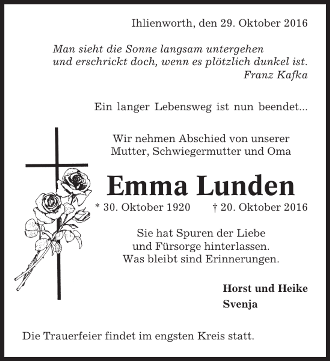 <p>Ihlienworth, den 29. Oktober 2016<br />Man sieht die Sonne langsam untergehen<br />und erschrickt doch, wenn es plötzlich dunkel ist.<br />Franz Kafka<br />Ein langer Lebensweg ist nun beendet...<br />Wir nehmen Abschied von unserer<br />Mutter, Schwiegermutter und Oma</p><p>Emma Lunden<br />* 30. Oktober 1920</p><p>† 20. Oktober 2016</p><p>Sie hat Spuren der Liebe<br />und Fürsorge hinterlassen.<br />Was bleibt sind Erinnerungen.<br />Horst und Heike<br />Svenja<br />Die Trauerfeier findet im engsten Kreis statt.</p>