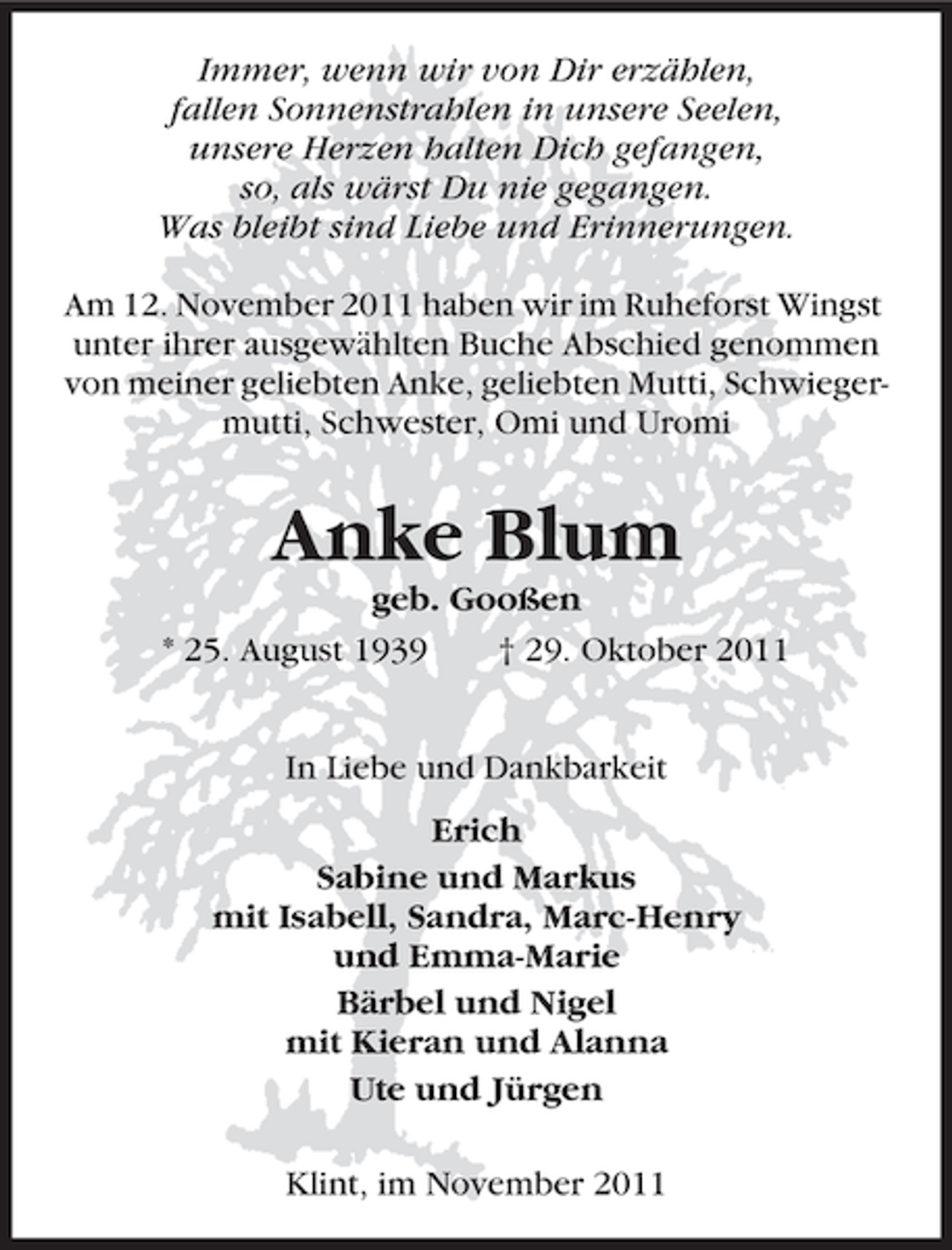 <p>Immer, wenn wir von Dir erzählen,<br />fallen Sonnenstrahlen in unsere Seelen,<br />unsere Herzen halten Dich gefangen,<br />so, als wärst Du nie gegangen.<br />Was bleibt sind Liebe und Erinnerungen.<br />Am 12. November 2011 haben wir im Ruheforst Wingst<br />unter ihrer ausgewählten Buche Abschied genommen<br />von meiner geliebten Anke, geliebten Mutti, Schwiegermutti, Schwester, Omi und Uromi</p><p>Anke Blum<br />geb. Gooßen<br />* 25. August 1939<br />† 29. Oktober 2011<br />In Liebe und Dankbarkeit<br />Erich<br />Sabine und Markus<br />mit Isabell, Sandra, Marc-Henry<br />und Emma-Marie<br />Bärbel und Nigel<br />mit Kieran und Alanna<br />Ute und Jürgen<br />Klint, im November 2011</p>