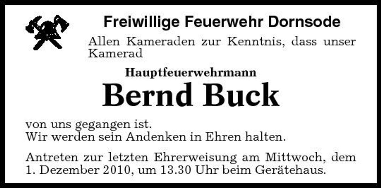 <p>Freiwillige Feuerwehr Dornsode<br />Allen Kameraden zur Kenntnis, dass unser Kamerad Hauptfeuerwehrmann</p><p>Bernd Buck<br />von uns gegangen ist. Wir werden sein Andenken in Ehren halten. Antreten zur letzten Ehrerweisung am Mittwoch, dem 1. Dezember 2010, um 13.30 Uhr beim Gerätehaus.</p>