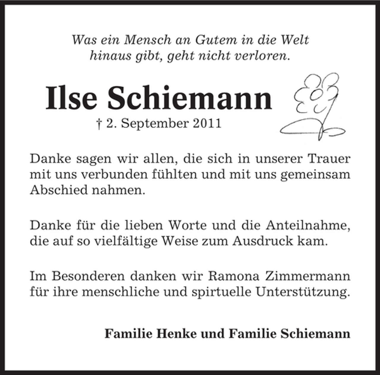 <p>Was ein Mensch an Gutem in die Welt<br />hinaus gibt, geht nicht verloren.</p><p>Ilse Schiemann<br />† 2. September 2011<br />Danke sagen wir allen, die sich in unserer Trauer<br />mit uns verbunden fühlten und mit uns gemeinsam<br />Abschied nahmen.<br />Danke für die lieben Worte und die Anteilnahme,<br />die auf so vielfältige Weise zum Ausdruck kam.<br />Im Besonderen danken wir Ramona Zimmermann<br />für ihre menschliche und spirtuelle Unterstützung.<br />Familie Henke und Familie Schiemann</p>