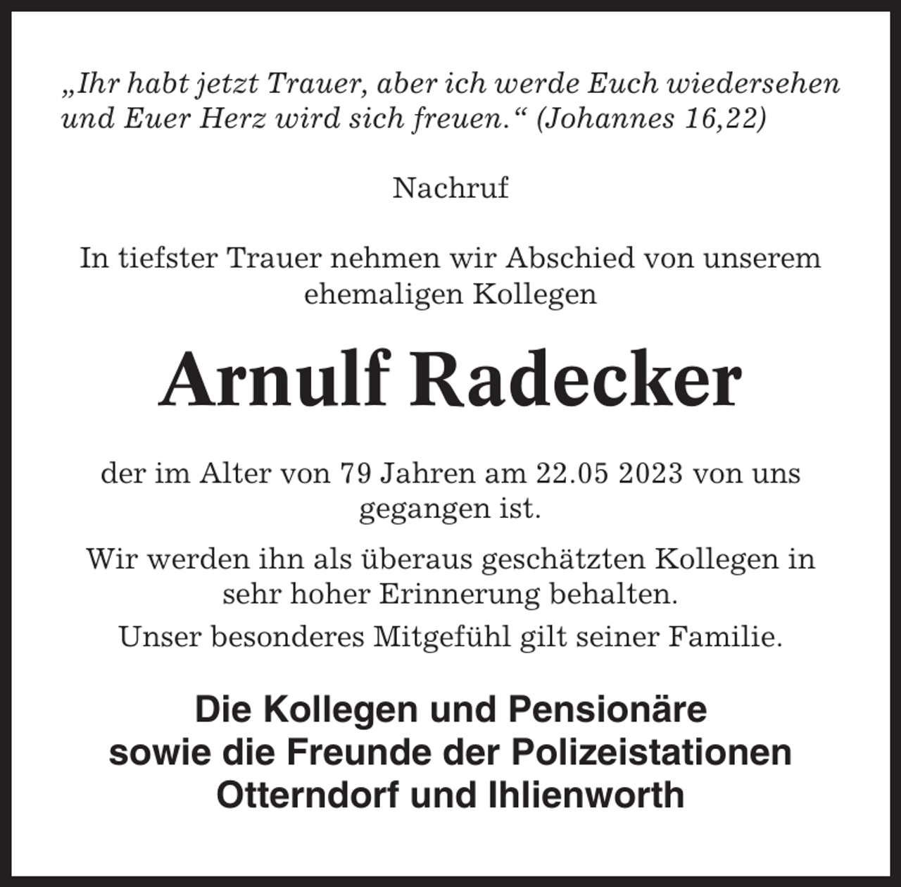 <p>„Ihr habt jetzt Trauer, aber ich werde Euch wiedersehen<br />und Euer Herz wird sich freuen.“ (Johannes 16,22)<br />Nachruf<br />In tiefster Trauer nehmen wir Abschied von unserem<br />ehemaligen Kollegen</p><p>Arnulf Radecker<br />der im Alter von 79 Jahren am 22.05 2023 von uns<br />gegangen ist.<br />Wir werden ihn als überaus geschätzten Kollegen in<br />sehr hoher Erinnerung behalten.<br />Unser besonderes Mitgefühl gilt seiner Familie.</p><p>Die Kollegen und Pensionäre<br />sowie die Freunde der Polizeistationen<br />Otterndorf und Ihlienworth</p>