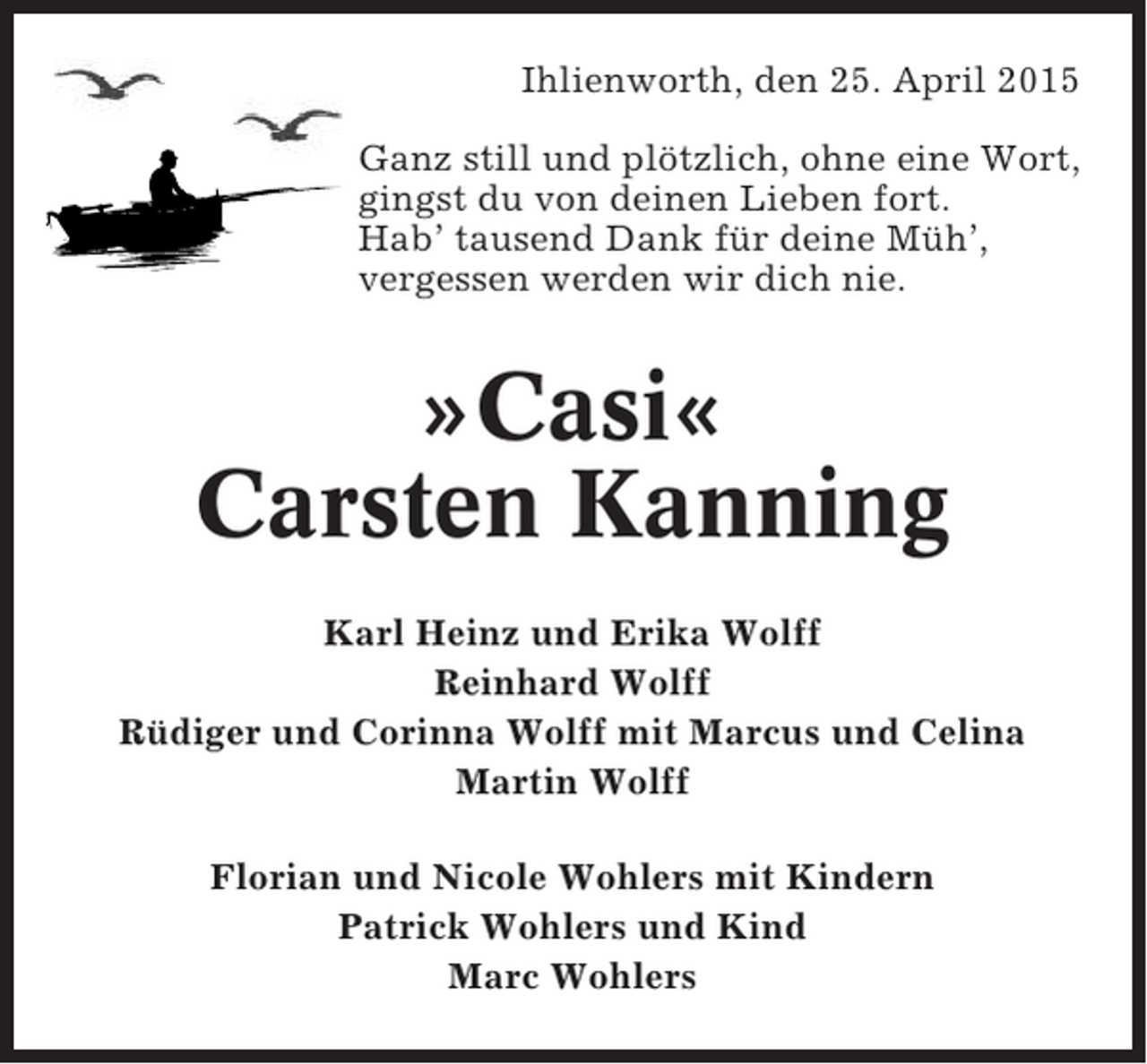 <p>Ihlienworth, den 25. April 2015<br />Ganz still und plötzlich, ohne eine Wort,<br />gingst du von deinen Lieben fort.<br />Hab’ tausend Dank für deine Müh’,<br />vergessen werden wir dich nie.</p>
<p>»Casi«<br />Carsten Kanning<br />Karl Heinz und Erika Wolff<br />Reinhard Wolff<br />Rüdiger und Corinna Wolff mit Marcus und Celina<br />Martin Wolff<br />Florian und Nicole Wohlers mit Kindern<br />Patrick Wohlers und Kind<br />Marc Wohlers</p>