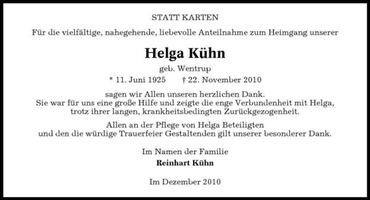 <p>STATT KARTEN Für die vielfältige, nahegehende, liebevolle Anteilnahme zum Heimgang unserer</p><p>Helga Kühn<br />geb. Wentrup * 11. Juni 1925 † 22. November 2010 sagen wir Allen unseren herzlichen Dank. Sie war für uns eine große Hilfe und zeigte die enge Verbundenheit mit Helga, trotz ihrer langen, krankheitsbedingten Zurückgezogenheit. Allen an der Pflege von Helga Beteiligten und den die würdige Trauerfeier Gestaltenden gilt unserer besonderer Dank. Im Namen der Familie Reinhart Kühn Im Dezember 2010</p>