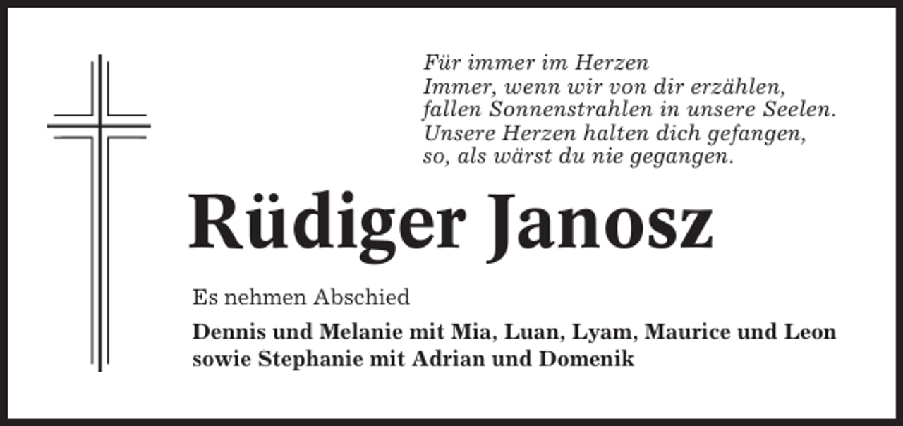 <p>Für immer im Herzen<br />Immer, wenn wir von dir erzählen,<br />fallen Sonnenstrahlen in unsere Seelen.<br />Unsere Herzen halten dich gefangen,<br />so, als wärst du nie gegangen.</p><p>Rüdiger Janosz<br />Es nehmen Abschied<br />Dennis und Melanie mit Mia, Luan, Lyam, Maurice und Leon<br />sowie Stephanie mit Adrian und Domenik</p>