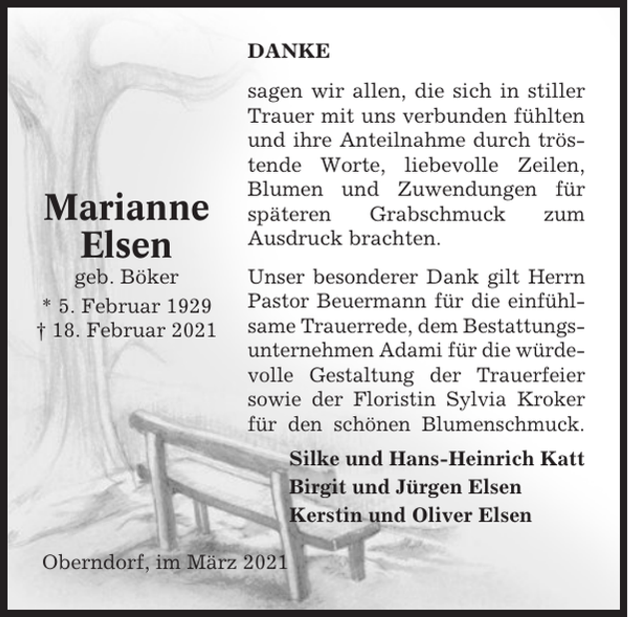 <p>DANKE</p><p>Marianne<br />Elsen<br />geb. Böker<br />* 5. Februar 1929<br />† 18. Februar 2021</p><p>sagen wir allen, die sich in stiller<br />Trauer mit uns verbunden fühlten<br />und ihre Anteilnahme durch tröstende Worte, liebevolle Zeilen,<br />Blumen und Zuwendungen für<br />späteren<br />Grabschmuck<br />zum<br />Ausdruck brachten.<br />Unser besonderer Dank gilt Herrn<br />Pastor Beuermann für die einfühlsame Trauerrede, dem Bestattungsunternehmen Adami für die würdevolle Gestaltung der Trauerfeier<br />sowie der Floristin Sylvia Kroker<br />für den schönen Blumenschmuck.<br />Silke und Hans-Heinrich Katt<br />Birgit und Jürgen Elsen<br />Kerstin und Oliver Elsen</p><p>Oberndorf, im März 2021</p>