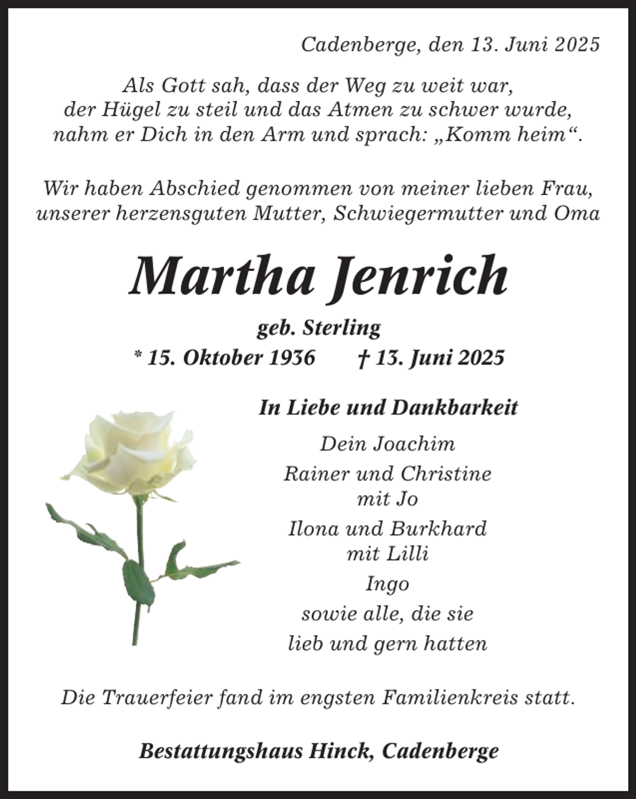 <p>Cadenberge, den 13. Juni 2025<br />Als Gott sah, dass der Weg zu weit war,<br />der Hügel zu steil und das Atmen zu schwer wurde,<br />nahm er Dich in den Arm und sprach: „Komm heim“.<br />Wir haben Abschied genommen von meiner lieben Frau,<br />unserer herzensguten Mutter, Schwiegermutter und Oma</p><p>Martha Jenrich<br />geb. Sterling<br />* 15. Oktober 1936<br />† 13. Juni 2025<br />In Liebe und Dankbarkeit<br />Dein Joachim<br />Rainer und Christine<br />mit Jo<br />Ilona und Burkhard<br />mit Lilli<br />Ingo<br />sowie alle, die sie<br />lieb und gern hatten<br />Die Trauerfeier fand im engsten Familienkreis statt.<br />Bestattungshaus Hinck, Cadenberge</p>