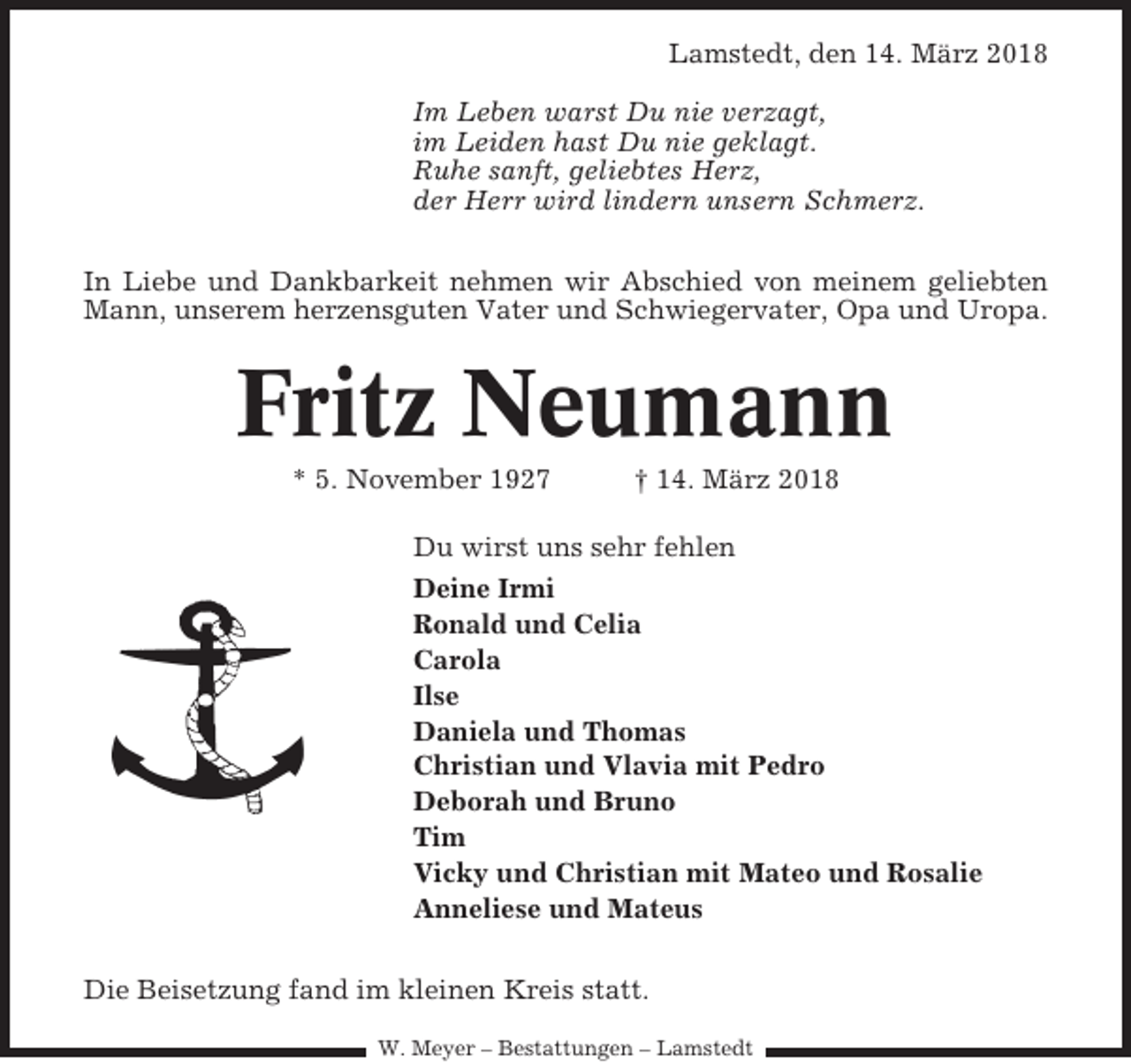 <p>Lamstedt, den 14. März 2018<br />Im Leben warst Du nie verzagt,<br />im Leiden hast Du nie geklagt.<br />Ruhe sanft, geliebtes Herz,<br />der Herr wird lindern unsern Schmerz.<br />In Liebe und Dankbarkeit nehmen wir Abschied von meinem geliebten<br />Mann, unserem herzensguten Vater und Schwiegervater, Opa und Uropa.</p><p>Fritz Neumann<br />* 5. November 1927</p><p>† 14. März 2018</p><p>Du wirst uns sehr fehlen<br />Deine Irmi<br />Ronald und Celia<br />Carola<br />Ilse<br />Daniela und Thomas<br />Christian und Vlavia mit Pedro<br />Deborah und Bruno<br />Tim<br />Vicky und Christian mit Mateo und Rosalie<br />Anneliese und Mateus<br />Die Beisetzung fand im kleinen Kreis statt.<br />W. Meyer – Bestattungen – Lamstedt</p>