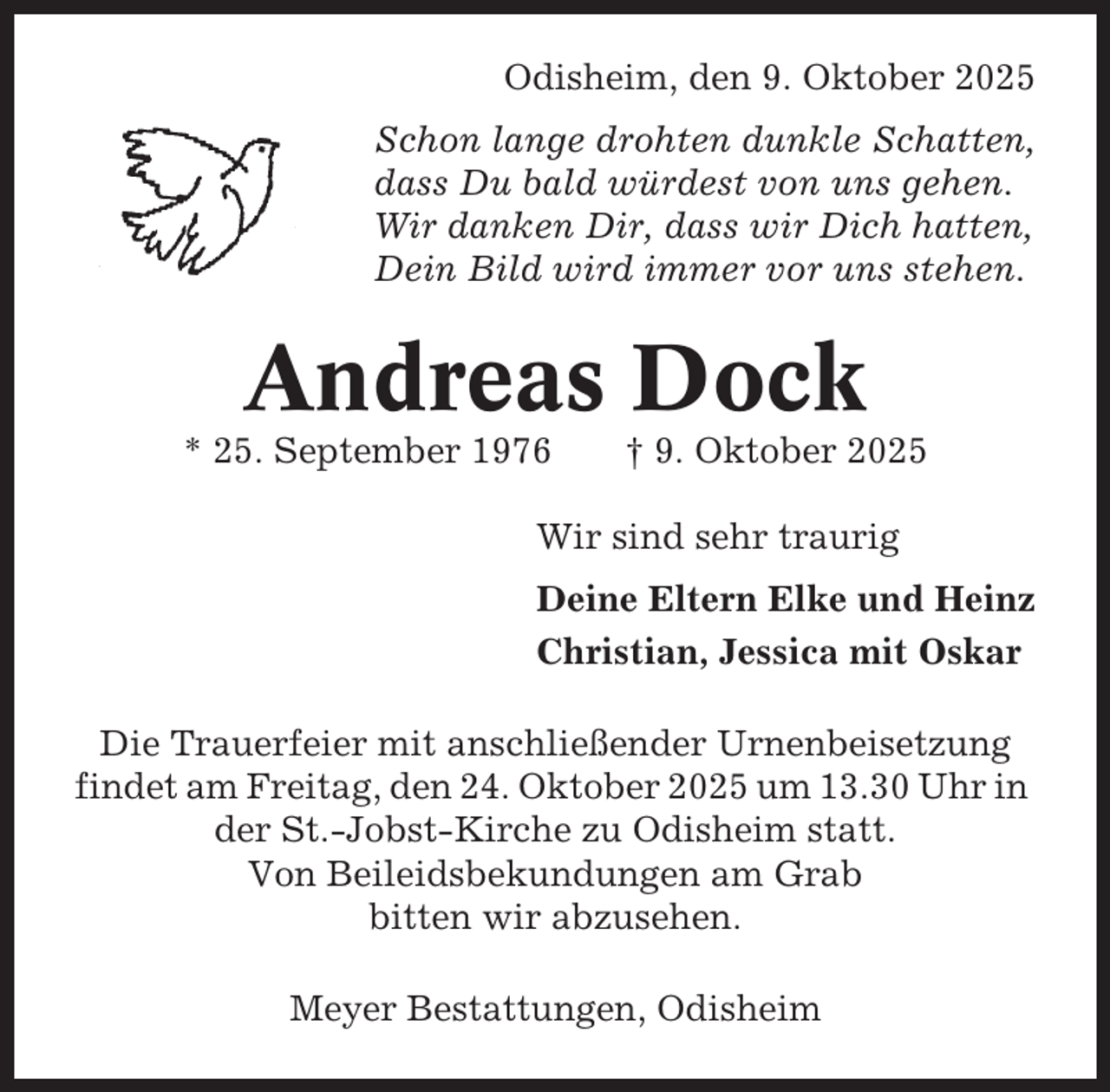 <p>Odisheim, den 9. Oktober 2025<br />Schon lange drohten dunkle Schatten,<br />dass Du bald würdest von uns gehen.<br />Wir danken Dir, dass wir Dich hatten,<br />Dein Bild wird immer vor uns stehen.</p><p>Andreas Dock<br />* 25. September 1976</p><p>† 9. Oktober 2025</p><p>Wir sind sehr traurig<br />Deine Eltern Elke und Heinz<br />Christian, Jessica mit Oskar<br />Die Trauerfeier mit anschließender Urnenbeisetzung<br />findet am Freitag, den 24. Oktober 2025 um 13.30 Uhr in<br />der St.-Jobst-Kirche zu Odisheim statt.<br />Von Beileidsbekundungen am Grab<br />bitten wir abzusehen.<br />Meyer Bestattungen, Odisheim</p>