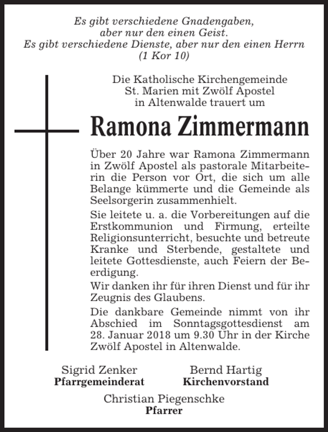 <p>Es gibt verschiedene Gnadengaben,<br />aber nur den einen Geist.<br />Es gibt verschiedene Dienste, aber nur den einen Herrn<br />(1 Kor 10)<br />Die Katholische Kirchengemeinde<br />St. Marien mit Zwölf Apostel<br />in Altenwalde trauert um</p><p>Ramona Zimmermann<br />Über 20 Jahre war Ramona Zimmermann<br />in Zwölf Apostel als pastorale Mitarbeiterin die Person vor Ort, die sich um alle<br />Belange kümmerte und die Gemeinde als<br />Seelsorgerin zusammenhielt.<br />Sie leitete u. a. die Vorbereitungen auf die<br />Erstkommunion und Firmung, erteilte<br />Religionsunterricht, besuchte und betreute<br />Kranke und Sterbende, gestaltete und<br />leitete Gottesdienste, auch Feiern der Beerdigung.<br />Wir danken ihr für ihren Dienst und für ihr<br />Zeugnis des Glaubens.<br />Die dankbare Gemeinde nimmt von ihr<br />Abschied im Sonntagsgottesdienst am<br />28. Januar 2018 um 9.30 Uhr in der Kirche<br />Zwölf Apostel in Altenwalde.</p><p>Sigrid Zenker</p><p>Bernd Hartig</p><p>Pfarrgemeinderat</p><p>Kirchenvorstand</p><p>Christian Piegenschke<br />Pfarrer</p>