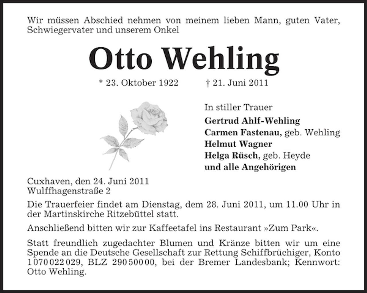 <p>Wir müssen Abschied nehmen von meinem lieben Mann, guten Vater, Schwiegervater und unserem Onkel</p><p>Otto Wehling<br />* 23. Oktober 1922 † 21. Juni 2011 In stiller Trauer Gertrud Ahlf-Wehling Carmen Fastenau, geb. Wehling Helmut Wagner Helga Rüsch, geb. Heyde und alle Angehörigen Cuxhaven, den 24. Juni 2011 Wulffhagenstraße 2 Die Trauerfeier findet am Dienstag, dem 28. Juni 2011, um 11.00 Uhr in der Martinskirche Ritzebüttel statt. Anschließend bitten wir zur Kaffeetafel ins Restaurant »Zum Park«. Statt freundlich zugedachter Blumen und Kränze bitten wir um eine Spende an die Deutsche Gesellschaft zur Rettung Schiffbrüchiger, Konto 1 0722 029, BLZ 290 5, bei der Bremer Landesbank; Kennwort: Otto Wehling.</p>