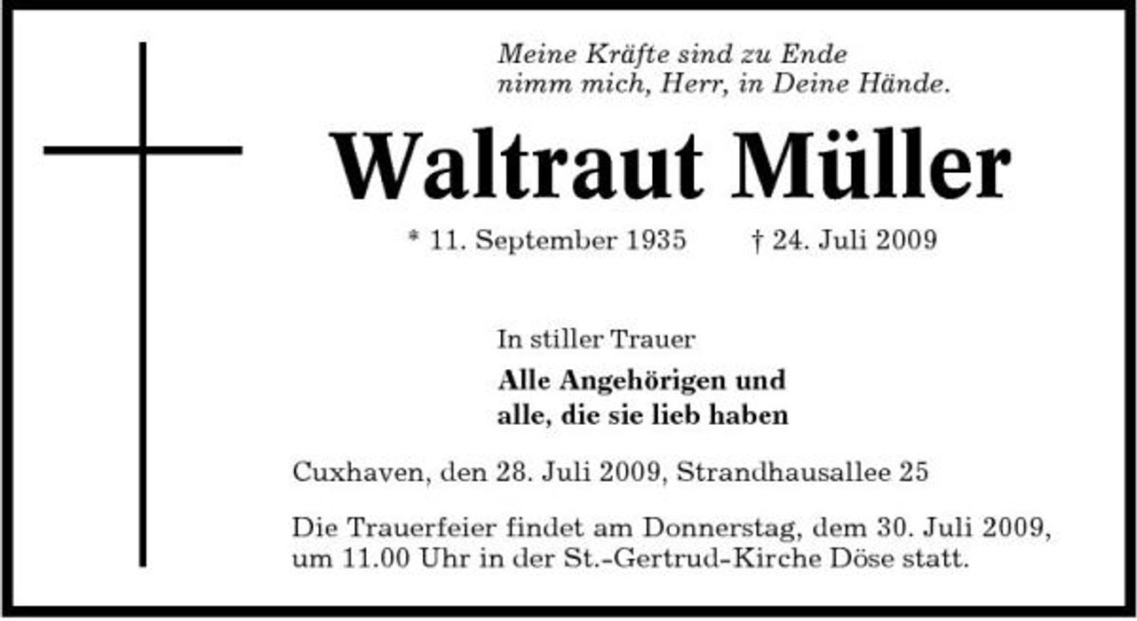 <p>Meine Kräfte sind zu Ende nimm mich, Herr, in Deine Hände.</p><p>Waltraut Müller<br />* 11. September 1935 † 24. Juli 2009<br />In stiller Trauer</p><p>Alle Angehörigen und alle, die sie lieb haben Cuxhaven, den 28. Juli 2009, Strandhausallee 25 Die Trauerfeier findet am Donnerstag, dem 30. Juli 2009, um 11.00 Uhr in der St.-Gertrud-Kirche Döse statt.</p>