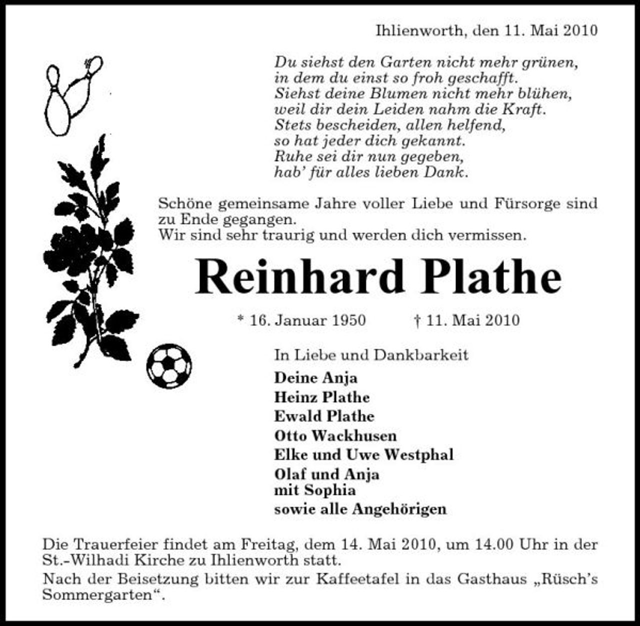 <p>Ihlienworth, den 11. Mai 2010 Du siehst den Garten nicht mehr grünen, in dem du einst so froh geschafft. Siehst deine Blumen nicht mehr blühen, weil dir dein Leiden nahm die Kraft. Stets bescheiden, allen helfend, so hat jeder dich gekannt. Ruhe sei dir nun gegeben, hab’ für alles lieben Dank. Schöne gemeinsame Jahre voller Liebe und Fürsorge sind zu Ende gegangen. Wir sind sehr traurig und werden dich vermissen.</p><p>Reinhard Plathe<br />* 16. Januar 1950 † 11. Mai 2010 In Liebe und Dankbarkeit Deine Anja Heinz Plathe Ewald Plathe Otto Wackhusen Elke und Uwe Westphal Olaf und Anja mit Sophia sowie alle Angehörigen Die Trauerfeier findet am Freitag, dem 14. Mai 2010, um 14.00 Uhr in der St.-Wilhadi Kirche zu Ihlienworth statt. Nach der Beisetzung bitten wir zur Kaffeetafel in das Gasthaus „Rüsch’s Sommergarten“.</p>