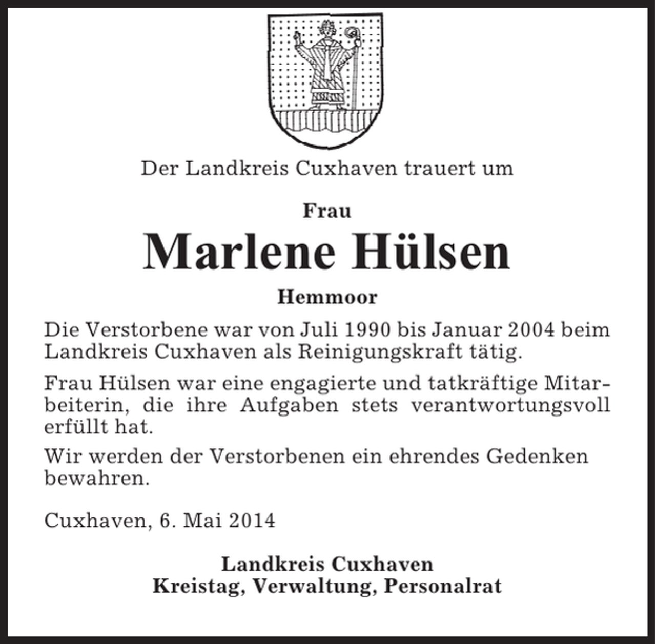 <p>Der Landkreis Cuxhaven trauert um<br />Frau</p><p>Marlene Hülsen<br />Hemmoor<br />Die Verstorbene war von Juli 1990 bis Januar 2004 beim<br />Landkreis Cuxhaven als Reinigungskraft tätig.<br />Frau Hülsen war eine engagierte und tatkräftige Mitarbeiterin, die ihre Aufgaben stets verantwortungsvoll<br />erfüllt hat.<br />Wir werden der Verstorbenen ein ehrendes Gedenken<br />bewahren.<br />Cuxhaven, 6. Mai 2014<br />Landkreis Cuxhaven<br />Kreistag, Verwaltung, Personalrat</p>