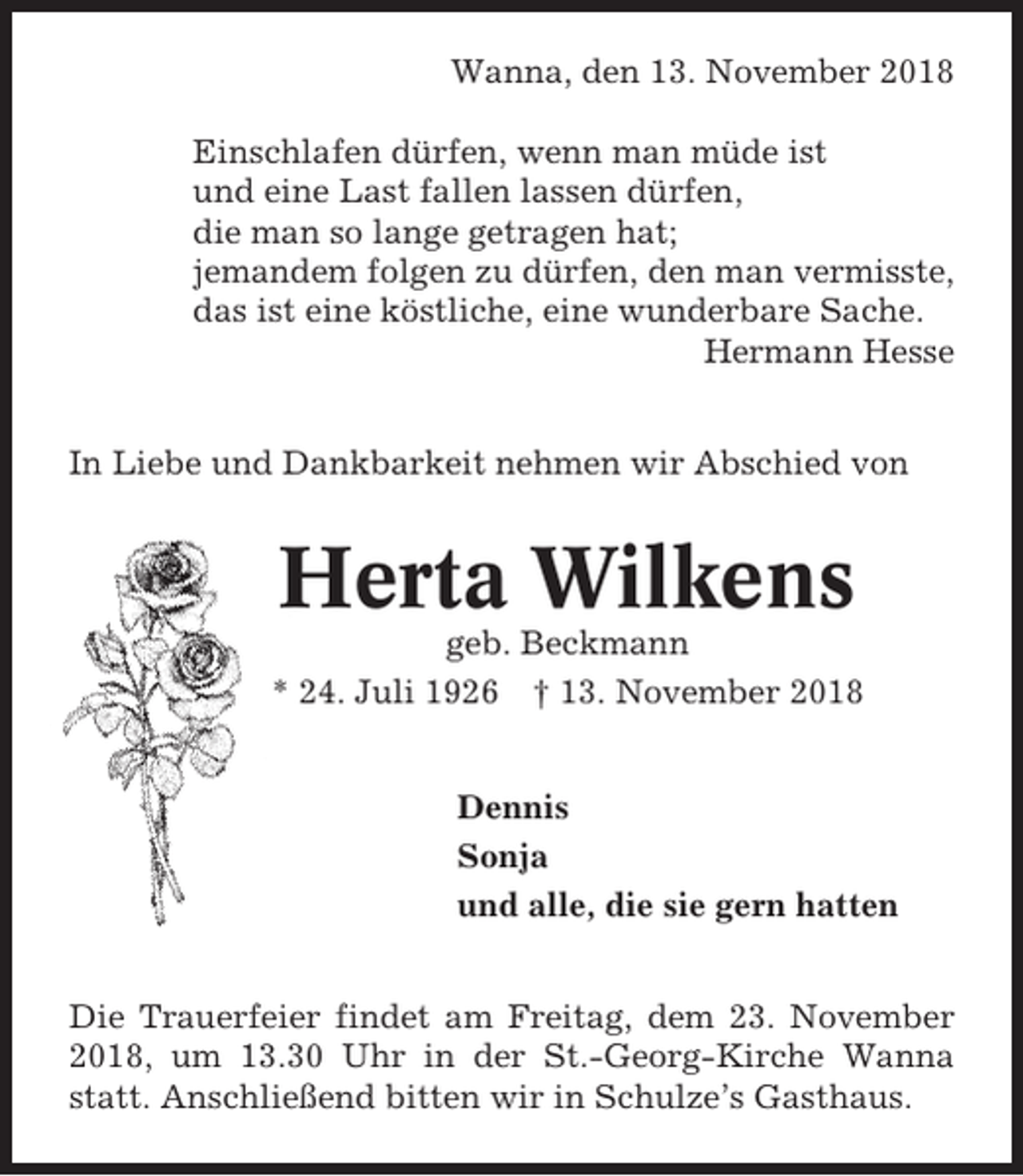 <p>Wanna, den 13. November 2018<br />Einschlafen dürfen, wenn man müde ist<br />und eine Last fallen lassen dürfen,<br />die man so lange getragen hat;<br />jemandem folgen zu dürfen, den man vermisste,<br />das ist eine köstliche, eine wunderbare Sache.<br />Hermann Hesse<br />In Liebe und Dankbarkeit nehmen wir Abschied von</p><p>Herta Wilkens<br />geb. Beckmann<br />* 24. Juli 1926 † 13. November 2018<br />Dennis<br />Sonja<br />und alle, die sie gern hatten<br />Die Trauerfeier findet am Freitag, dem 23. November<br />2018, um 13.30 Uhr in der St.-Georg-Kirche Wanna<br />statt. Anschließend bitten wir in Schulze’s Gasthaus.</p>