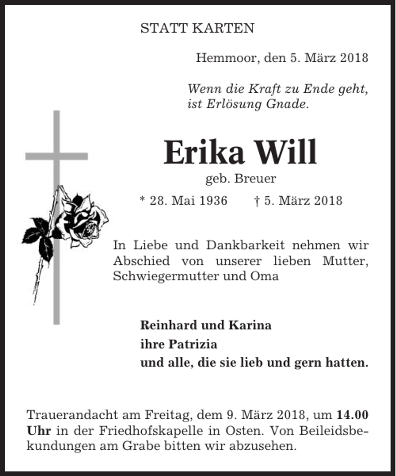 <p>STATT KARTEN<br />Hemmoor, den 5. März 2018<br />Wenn die Kraft zu Ende geht,<br />ist Erlösung Gnade.</p><p>Erika Will<br />geb. Breuer<br />* 28. Mai 1936</p><p>† 5. März 2018</p><p>In Liebe und Dankbarkeit nehmen wir<br />Abschied von unserer lieben Mutter,<br />Schwiegermutter und Oma</p><p>Reinhard und Karina<br />ihre Patrizia<br />und alle, die sie lieb und gern hatten.</p><p>Trauerandacht am Freitag, dem 9. März 2018, um 14.00<br />Uhr in der Friedhofskapelle in Osten. Von Beileidsbekundungen am Grabe bitten wir abzusehen.</p>