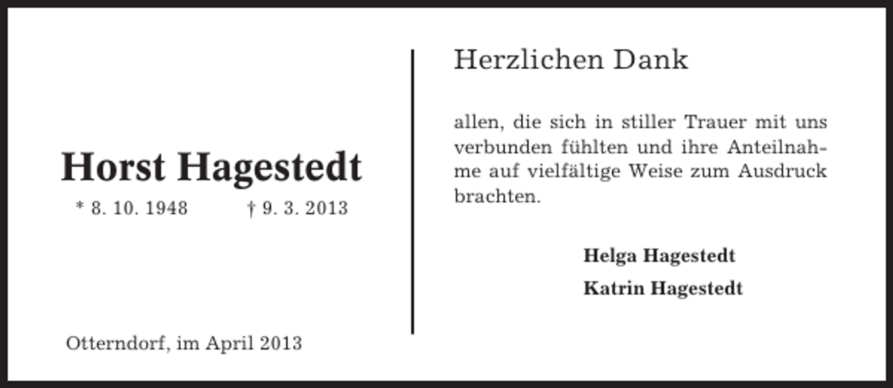 <p>Herzlichen Dank</p><p>Horst Hagestedt<br />* 8. 10. 1948</p><p>† 9. 3. 2013</p><p>allen, die sich in stiller Trauer mit uns<br />verbunden fühlten und ihre Anteilnahme auf vielfältige Weise zum Ausdruck<br />brachten.<br />Helga Hagestedt<br />Katrin Hagestedt</p><p>Otterndorf, im April 2013</p>