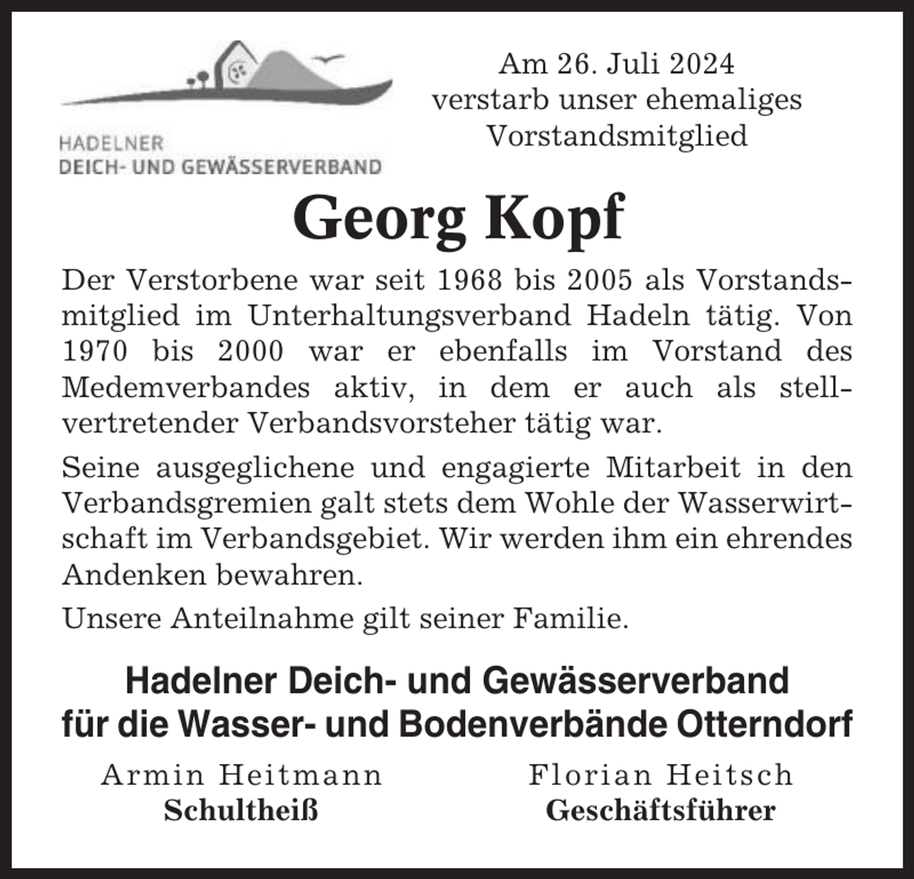 <p>Am 26. Juli 2024<br />verstarb unser ehemaliges<br />Vorstandsmitglied</p><p>Georg Kopf<br />Der Verstorbene war seit 1968 bis 2005 als Vorstandsmitglied im Unterhaltungsverband Hadeln tätig. Von<br />1970 bis 2000 war er ebenfalls im Vorstand des<br />Medemverbandes aktiv, in dem er auch als stellvertretender Verbandsvorsteher tätig war.<br />Seine ausgeglichene und engagierte Mitarbeit in den<br />Verbandsgremien galt stets dem Wohle der Wasserwirtschaft im Verbandsgebiet. Wir werden ihm ein ehrendes<br />Andenken bewahren.<br />Unsere Anteilnahme gilt seiner Familie.</p><p>Hadelner Deich- und Gewässerverband<br />für die Wasser- und Bodenverbände Otterndorf<br />Armin Heitmann<br />Schultheiß</p><p>Florian Heitsch<br />Geschäftsführer</p>