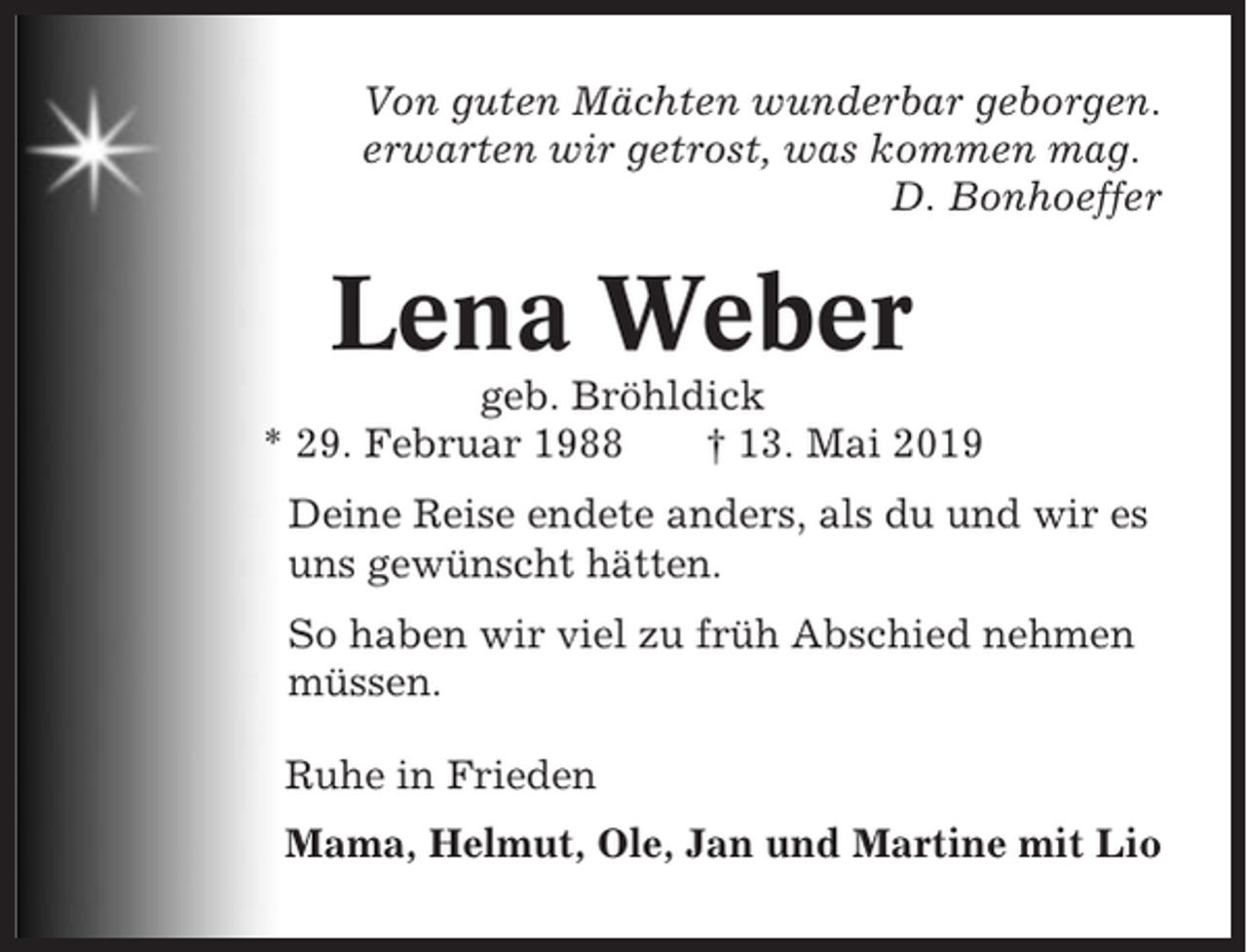 <p>Von guten Mächten wunderbar geborgen.<br />erwarten wir getrost, was kommen mag.<br />D. Bonhoeffer</p><p>Lena Weber<br />geb. Bröhldick<br />* 29. Februar 1988<br />† 13. Mai 2019<br />Deine Reise endete anders, als du und wir es<br />uns gewünscht hätten.<br />So haben wir viel zu früh Abschied nehmen<br />müssen.<br />Ruhe in Frieden<br />Mama, Helmut, Ole, Jan und Martine mit Lio</p>
