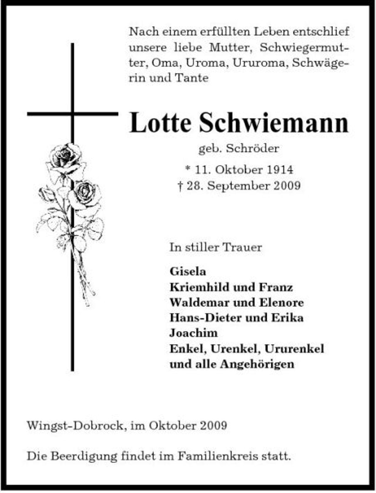 <p>Nach einem erfüllten Leben entschlief unsere liebe Mutter, Schwiegermutter, Oma, Uroma, Ururoma, Schwägerin und Tante</p><p>Lotte Schwiemann<br />geb. Schröder * 11. Oktober 1914 † 28. September 2009</p><p>In stiller Trauer Gisela Kriemhild und Franz Waldemar und Elenore Hans-Dieter und Erika Joachim Enkel, Urenkel, Ururenkel und alle Angehörigen</p><p>Wingst-Dobrock, im Oktober 2009 Die Beerdigung findet im Familienkreis statt.</p>