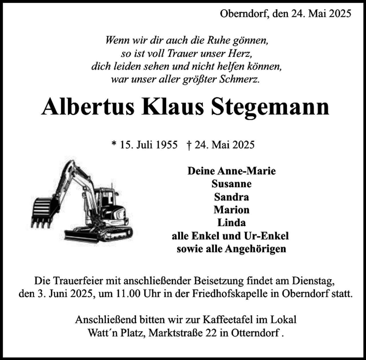 <p>Oberndorf, den 24. Mai 2025<br />Wenn wir dir auch die Ruhe gönnen,<br />so ist voll Trauer unser Herz,<br />dich leiden sehen und nicht helfen können,<br />war unser aller größter Schmerz.</p><p>Albertus Klaus Stegemann<br />* 15. Juli 1955 † 24. Mai 2025<br />Deine Anne-Marie<br />Susanne<br />Sandra<br />Marion<br />Linda<br />alle Enkel und Ur-Enkel<br />sowie alle Angehörigen<br />Die Trauerfeier mit anschließender Beisetzung findet am Dienstag,<br />den 3. Juni 2025, um 11.00 Uhr in der Friedhofskapelle in Oberndorf statt.<br />Anschließend bitten wir zur Kaffeetafel im Lokal<br />Watt´n Platz, Marktstraße 22 in Otterndorf .</p>