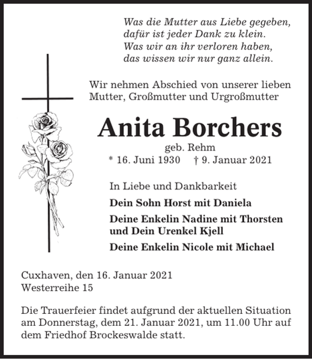 <p>Was die Mutter aus Liebe gegeben,<br />dafür ist jeder Dank zu klein.<br />Was wir an ihr verloren haben,<br />das wissen wir nur ganz allein.<br />Wir nehmen Abschied von unserer lieben<br />Mutter, Großmutter und Urgroßmutter</p><p>Anita Borchers<br />geb. Rehm<br />* 16. Juni 1930 † 9. Januar 2021<br />In Liebe und Dankbarkeit<br />Dein Sohn Horst mit Daniela<br />Deine Enkelin Nadine mit Thorsten<br />und Dein Urenkel Kjell<br />Deine Enkelin Nicole mit Michael<br />Cuxhaven, den 16. Januar 2021<br />Westerreihe 15<br />Die Trauerfeier findet aufgrund der aktuellen Situation<br />am Donnerstag, dem 21. Januar 2021, um 11.00 Uhr auf<br />dem Friedhof Brockeswalde statt.</p>