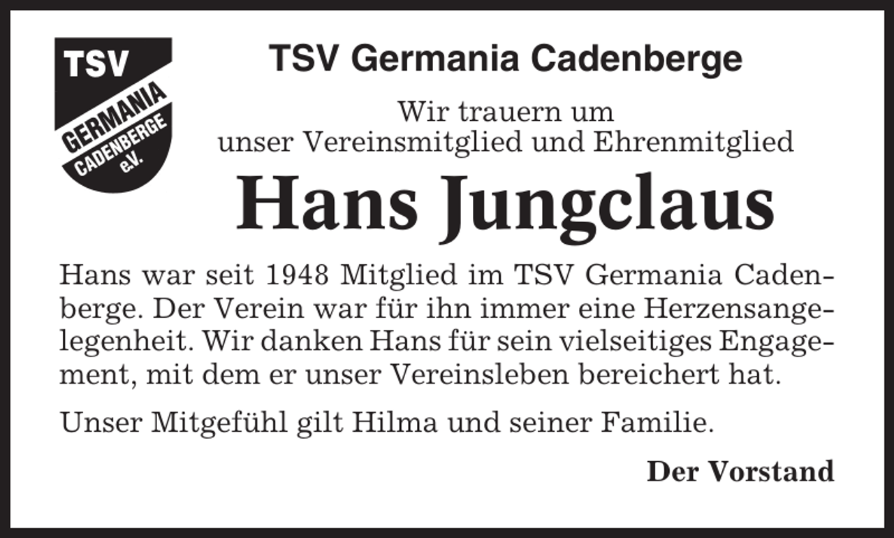 <p>TSV Germania Cadenberge<br />Wir trauern um<br />unser Vereinsmitglied und Ehrenmitglied</p><p>Hans Jungclaus<br />Hans war seit 1948 Mitglied im TSV Germania Cadenberge. Der Verein war für ihn immer eine Herzensangelegenheit. Wir danken Hans für sein vielseitiges Engagement, mit dem er unser Vereinsleben bereichert hat.<br />Unser Mitgefühl gilt Hilma und seiner Familie.<br />Der Vorstand</p>