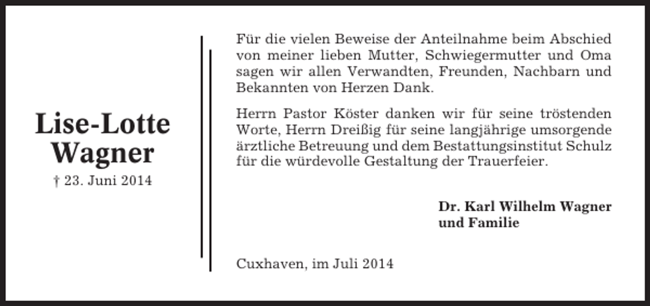 <p>Für die vielen Beweise der Anteilnahme beim Abschied<br />von meiner lieben Mutter, Schwiegermutter und Oma<br />sagen wir allen Verwandten, Freunden, Nachbarn und<br />Bekannten von Herzen Dank.</p><p>Lise-Lotte<br />Wagner</p><p>Herrn Pastor Köster danken wir für seine tröstenden<br />Worte, Herrn Dreißig für seine langjährige umsorgende<br />ärztliche Betreuung und dem Bestattungsinstitut Schulz<br />für die würdevolle Gestaltung der Trauerfeier.</p><p>† 23. Juni 2014<br />Dr. Karl Wilhelm Wagner<br />und Familie<br />Cuxhaven, im Juli 2014</p>