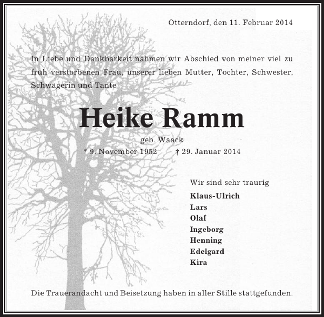 <p>Otterndorf, den 11. Februar 2014</p><p>In Liebe und Dankbarkeit nahmen wir Abschied von meiner viel zu<br />früh verstorbenen Frau, unserer lieben Mutter, Tochter, Schwester,<br />Schwägerin und Tante</p><p>Heike Ramm<br />geb. Waack<br />* 9. November 1952<br />† 29. Januar 2014</p><p>Wir sind sehr traurig<br />Klaus-Ulrich<br />Lars<br />Olaf<br />Ingeborg<br />Henning<br />Edelgard<br />Kira</p><p>Die Trauerandacht und Beisetzung haben in aller Stille stattgefunden.</p>