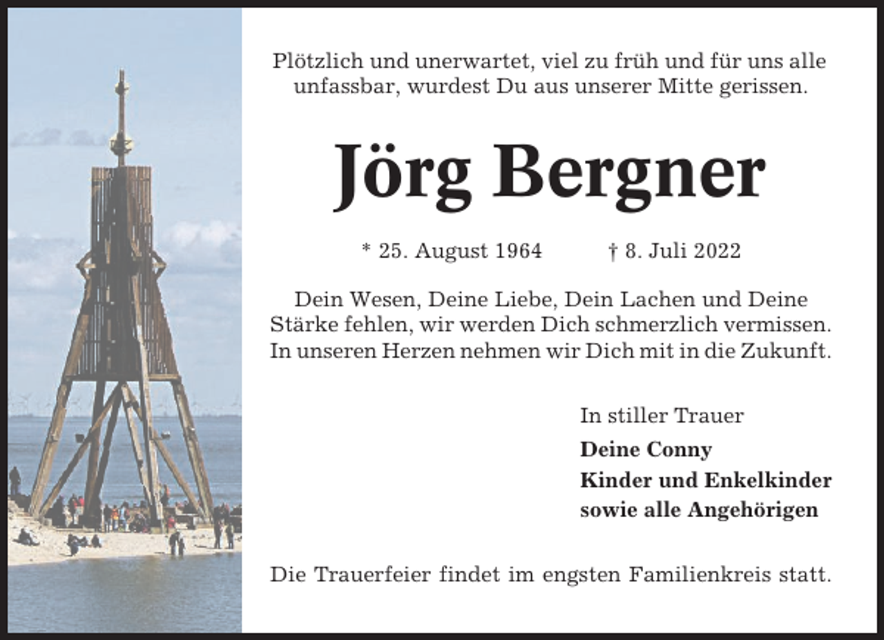 <p>Plötzlich und unerwartet, viel zu früh und für uns alle<br />unfassbar, wurdest Du aus unserer Mitte gerissen.</p><p>Jörg Bergner<br />* 25. August 1964</p><p>† 8. Juli 2022</p><p>Dein Wesen, Deine Liebe, Dein Lachen und Deine<br />Stärke fehlen, wir werden Dich schmerzlich vermissen.<br />In unseren Herzen nehmen wir Dich mit in die Zukunft.<br />In stiller Trauer<br />Deine Conny<br />Kinder und Enkelkinder<br />sowie alle Angehörigen<br />Die Trauerfeier findet im engsten Familienkreis statt.</p>