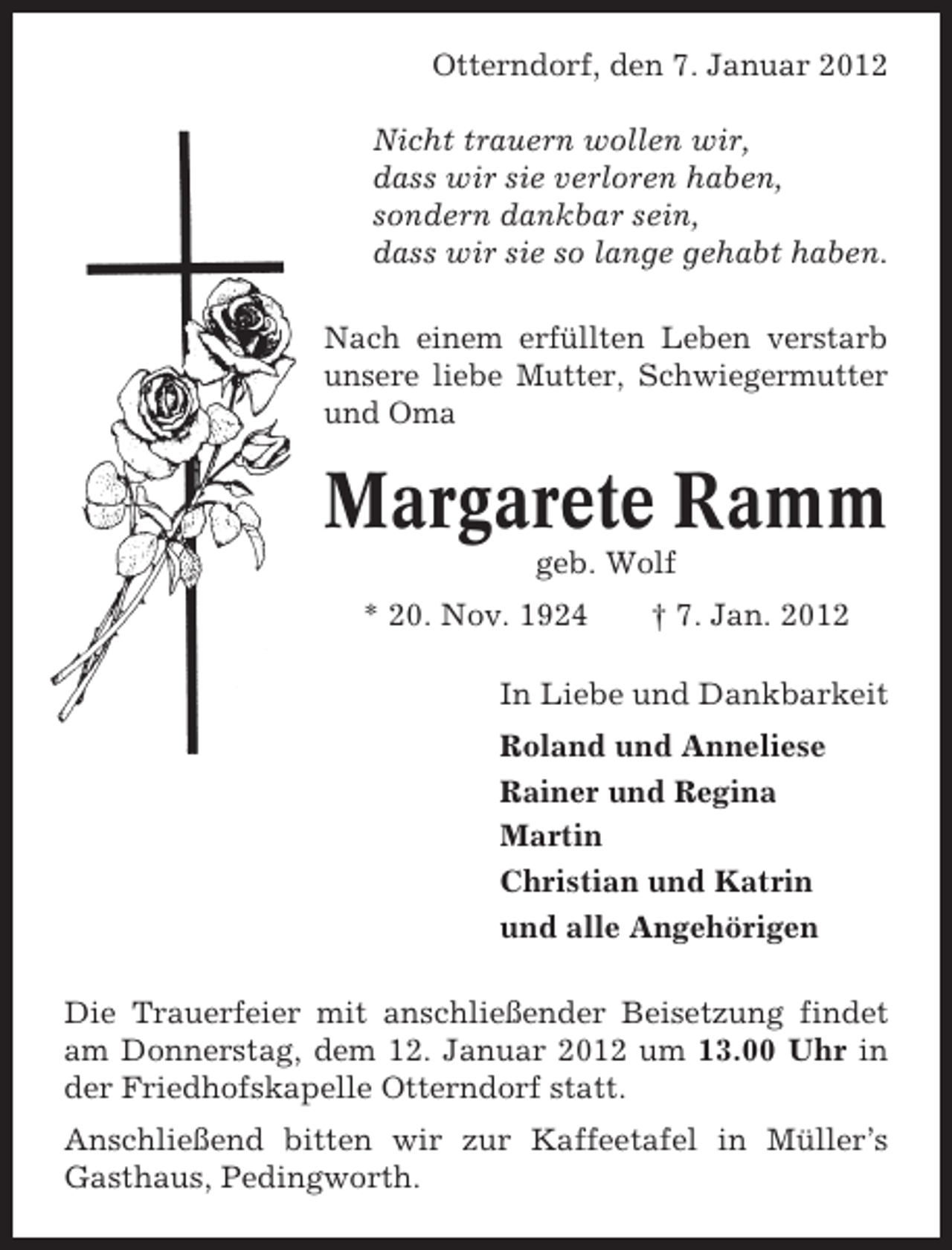 <p>Otterndorf, den 7. Januar 2012<br />Nicht trauern wollen wir,<br />dass wir sie verloren haben,<br />sondern dankbar sein,<br />dass wir sie so lange gehabt haben.<br />Nach einem erfüllten Leben verstarb<br />unsere liebe Mutter, Schwiegermutter<br />und Oma</p><p>Margarete Ramm<br />geb. Wolf<br />* 20. Nov. 1924</p><p>† 7. Jan. 2012</p><p>In Liebe und Dankbarkeit<br />Roland und Anneliese<br />Rainer und Regina<br />Martin<br />Christian und Katrin<br />und alle Angehörigen<br />Die Trauerfeier mit anschließender Beisetzung findet<br />am Donnerstag, dem 12. Januar 2012 um 13.00 Uhr in<br />der Friedhofskapelle Otterndorf statt.<br />Anschließend bitten wir zur Kaffeetafel in Müller’s<br />Gasthaus, Pedingworth.</p>