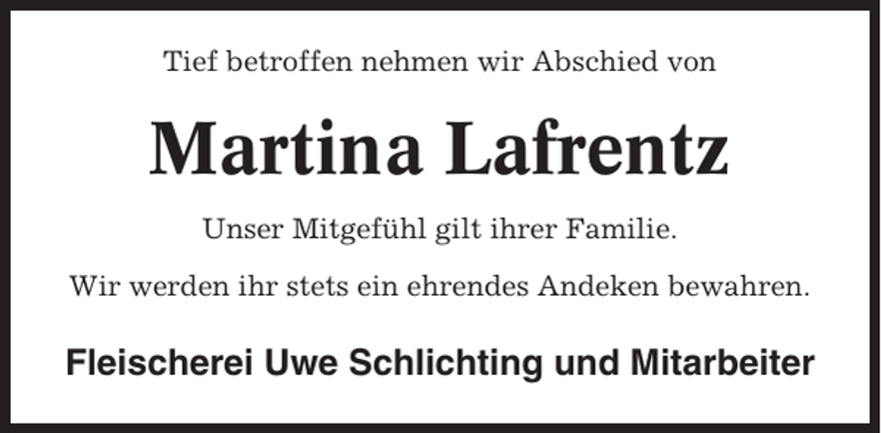 <p>Tief betroffen nehmen wir Abschied von</p><p>Martina Lafrentz<br />Unser Mitgefühl gilt ihrer Familie.<br />Wir werden ihr stets ein ehrendes Andeken bewahren.</p><p>Fleischerei Uwe Schlichting und Mitarbeiter</p>