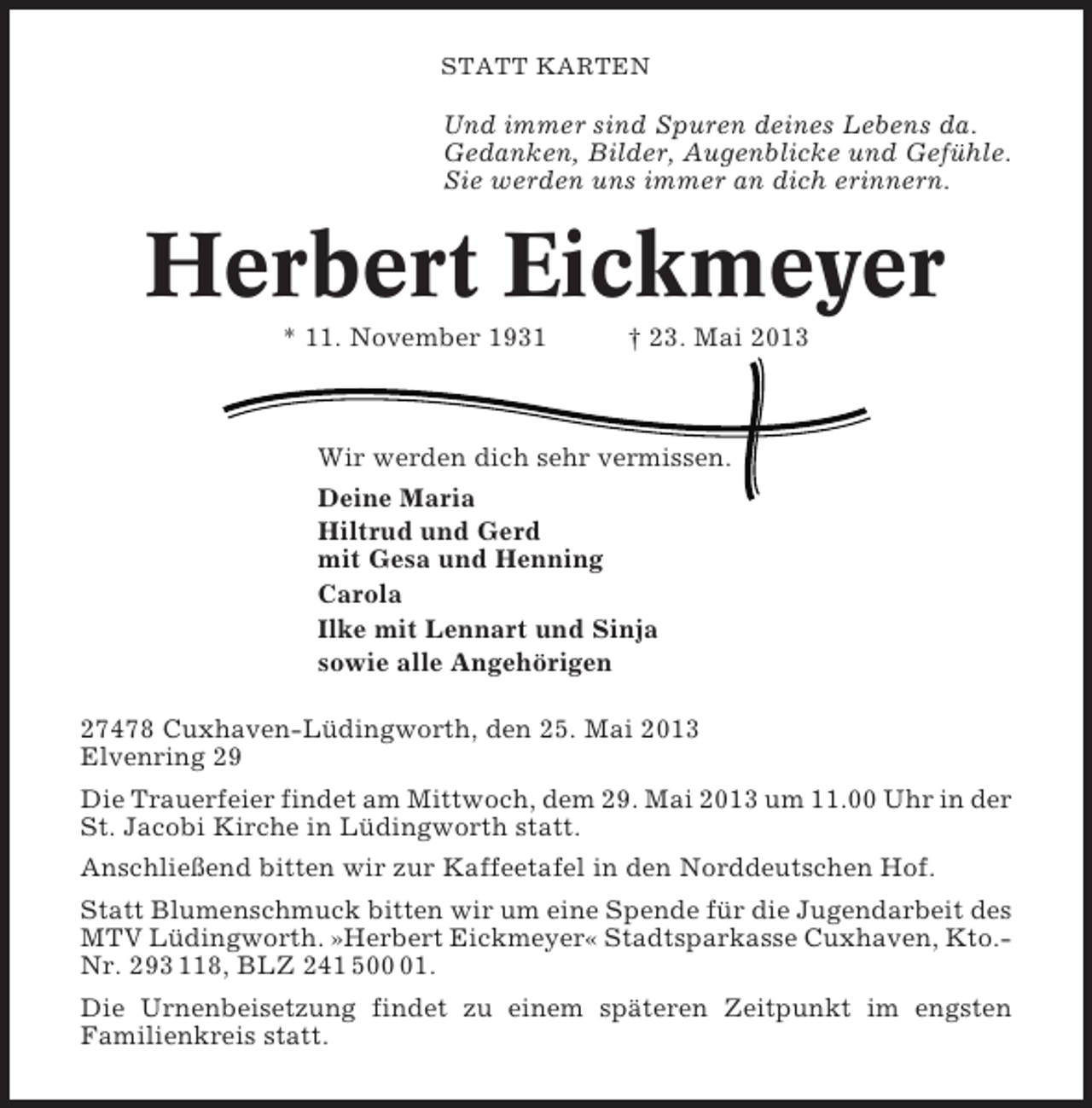 <p>STATT KARTEN</p>
<p>Und immer sind Spuren deines Lebens da.<br />Gedanken, Bilder, Augenblicke und Gefühle.<br />Sie werden uns immer an dich erinnern.</p>
<p>Herbert Eickmeyer<br />* 11. November 1931</p>
<p>† 23. Mai 2013</p>
<p>Wir werden dich sehr vermissen.<br />Deine Maria<br />Hiltrud und Gerd<br />mit Gesa und Henning<br />Carola<br />Ilke mit Lennart und Sinja<br />sowie alle Angehörigen<br />27478 Cuxhaven-Lüdingworth, den 25. Mai 2013<br />Elvenring 29<br />Die Trauerfeier findet am Mittwoch, dem 29. Mai 2013 um 11.00 Uhr in der<br />St. Jacobi Kirche in Lüdingworth statt.<br />Anschließend bitten wir zur Kaffeetafel in den Norddeutschen Hof.<br />Statt Blumenschmuck bitten wir um eine Spende für die Jugendarbeit des<br />MTV Lüdingworth. »Herbert Eickmeyer« Stadtsparkasse Cuxhaven, Kto.Nr. 293 118, BLZ 241 501.<br />Die Urnenbeisetzung findet zu einem späteren Zeitpunkt im engsten<br />Familienkreis statt.</p>